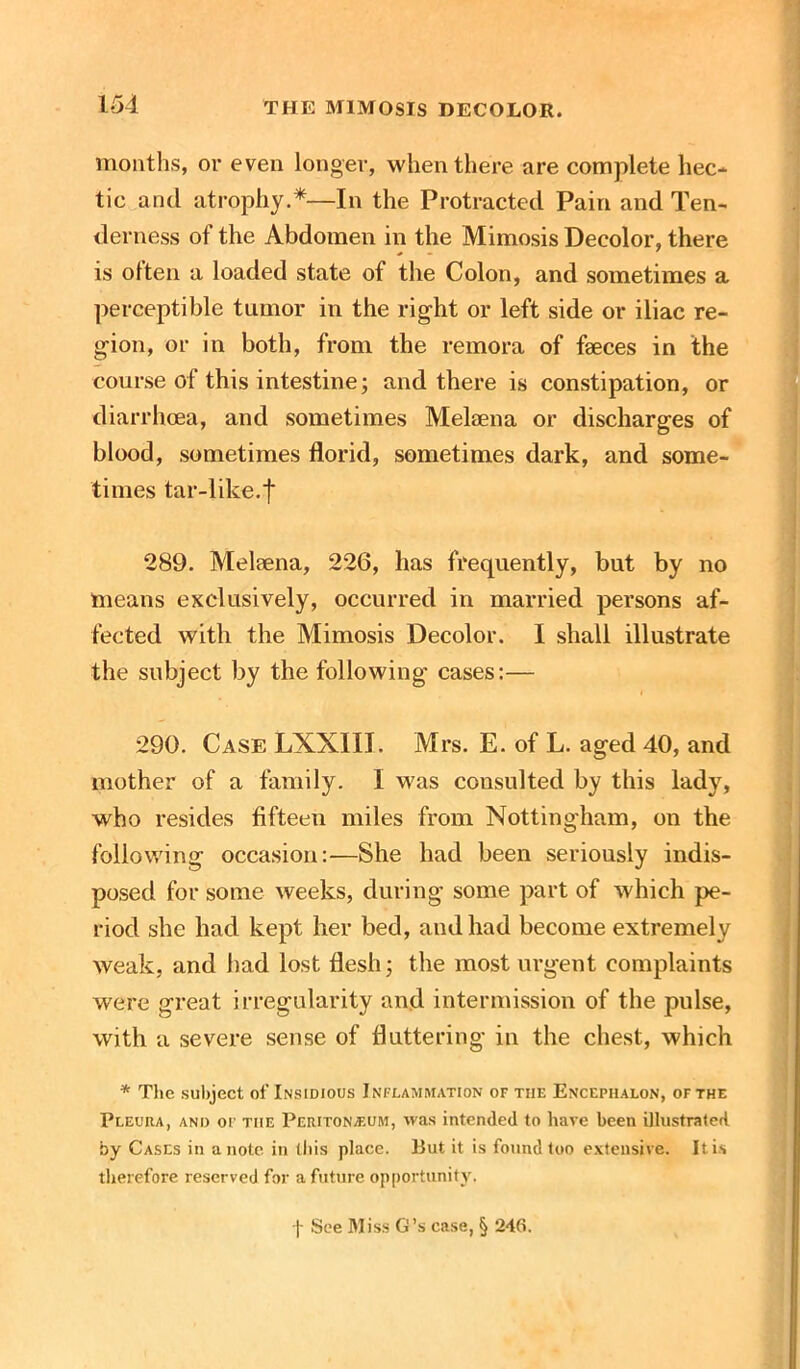 months, or even longer, when there are complete hec- tic and atrophy.*—In the Protracted Pain and Ten- derness of the Abdomen in the Mimosis Decolor, there is often a loaded state of the Colon, and sometimes a perceptible tumor in the right or left side or iliac re- gion, or in both, from the remora of faeces in the course of this intestine; and there is constipation, or diarrhoea, and sometimes Melaena or discharges of blood, sometimes florid, sometimes dark, and some- times tar-like.| 289. Melaena, 226, has frequently, but by no means exclusively, occurred in married persons af- fected with the Mimosis Decolor. I shall illustrate the subject by the following cases:— 290. Case LXXIII. Mrs. E. of L. aged 40, and mother of a family. I was consulted by this lady, who resides fifteen miles from Nottingham, on the following occasion:—She had been seriously indis- posed for some weeks, during some part of which pe- riod she had kept her bed, and had become extremely weak, and had lost flesh; the most urgent complaints were great irregularity and intermission of the pulse, with a severe sense of fluttering in the chest, which * The subject of Insidious Inflammation of the Encephalon, of the Pleura, and of the Peritonaeum, was intended to have been illustrated by Cases in a note in this place. But it is found too extensive. It is therefore reserved for a future opportunity. j- See Miss G’s case, § 24fi.