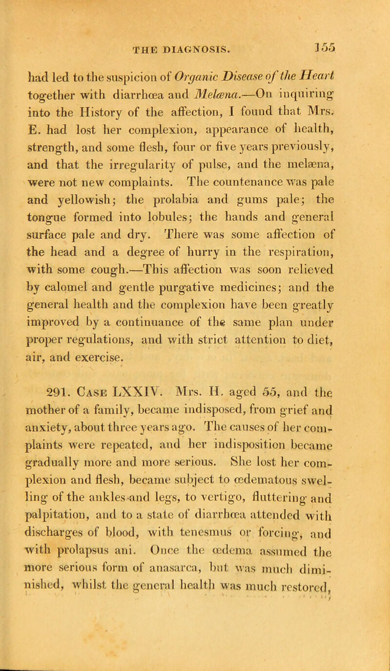 had led to the suspicion of Organic Disease oj the Heart together with diarrhoea and Mehena.—On inquiring into the History of the affection, I found that Mrs. E. had lost her complexion, appearance of health, strength, and some flesh, four or five years previously, and that the irregularity of pulse, and the melaena, were not new complaints. The countenance was pale and yellowish; the prolabia and gums pale; the tongue formed into lobules; the hands and general surface pale and dry. There was some affection of the head and a degree of hurry in the respiration, with some cough.—This affection was soon relieved by calomel and gentle purgative medicines; and the general health and the complexion have been g'reatly improved by a continuance of the same plan under proper regulations, and with strict attention to diet, air, and exercise. 291. Case LXXIV. Mrs. H. aged 55, and the mother of a family, became indisposed, from grief and anxiety, about three years ago. The causes of her com- plaints were repeated, and her indisposition became gradually more and more serious. She lost her com- plexion and flesh, became subject to cedematous swel- ling of the ankles-and legs, to vertigo, fluttering and palpitation, and to a state of diarrhoea attended with discharges of blood, with tenesmus or forcing, and with prolapsus ani. Once the oedema assumed the more serious form of anasarca, but was much dimi- nished, whilst the general health was much restored,