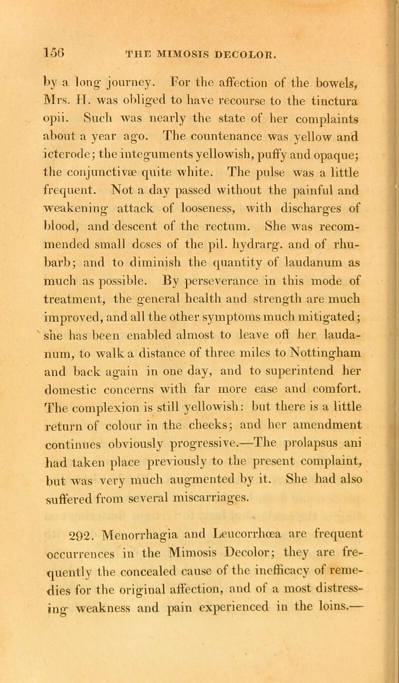 l>3r a long- journey. For the affection of the bowels, Mrs. II. was obliged to have recourse to the tinctura opii. Such was nearly the state of her complaints about a year ago. The countenance was yellow and icterode; the integuments yellowish, puffy and opaque; the conjunctiva? quite white. The pulse was a little frequent. Not a day passed without the painful and weakening’ attack of looseness, with discharges of blood, and descent of the rectum. She was recom- mended small doses of the pil. hydrarg. and of rhu- barb; and to diminish the quantity of laudanum as much as possible. By perseverance in this mode of treatment, the general health and strength are much improved, and all the other symptoms much mitigated; ' she has been enabled almost to leave off her lauda- num, to walk a distance of three miles to Nottingham and back again in one day, and to superintend her domestic concerns with far more ease and comfort. The complexion is still yellowish: but there is a little return of colour in the cheeks; and her amendment continues obviously progressive.—The prolapsus ani had taken place previously to the present complaint, but was very much augmented by it. She had also suffered from several miscarriages. 292. Menorrhagia and Leucorrhoea are frequent occurrences in the Mimosis Decolor; they are fre- quently the concealed cause of the inefticacy of reme- dies for the original affection, and of a most distress- ing weakness and pain experienced in the loins.—