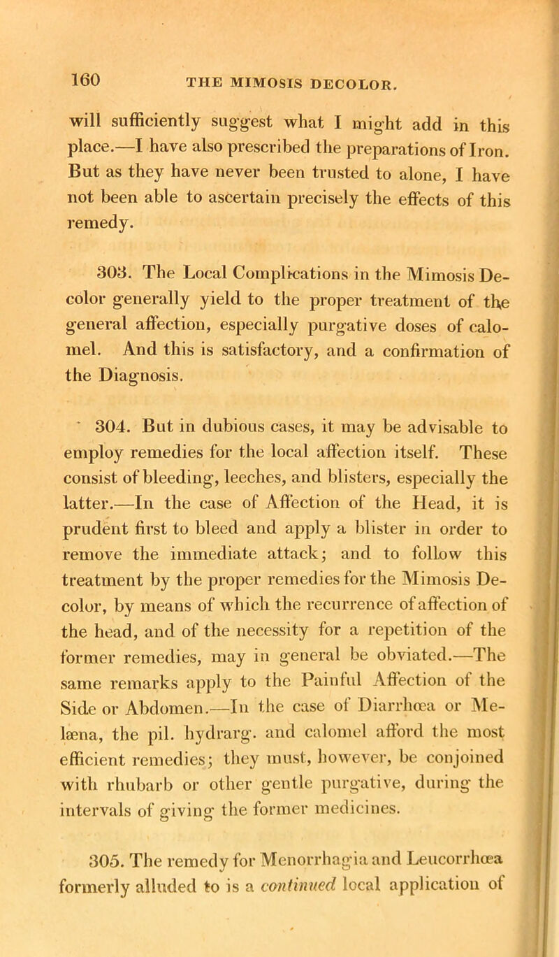 will sufficiently suggest what I might add in this place.—I have also prescribed the preparations of Iron. But as they have never been trusted to alone, I have not been able to ascertain precisely the effects of this remedy. 306. The Local Complications in the Mimosis De- color generally yield to the proper treatment of the general affection, especially purgative doses of calo- mel. And this is satisfactory, and a confirmation of the Diagnosis. ‘ 304. But in dubious cases, it may be advisable to employ remedies for the local affection itself. These consist of bleeding, leeches, and blisters, especially the latter.—In the case of Affection of the Head, it is prudent first to bleed and apply a blister in order to remove the immediate attack; and to follow this treatment by the proper remedies for the Mimosis De- color, by means of which the recurrence of affection of the head, and of the necessity for a repetition of the former remedies, may in general be obviated.—The same remarks apply to the Painful Affection of the Side or Abdomen.—In the case of Diarrhoea or Me- laena, the pil. hydrarg. and calomel afford the most efficient remedies; they must, however, be conjoined with rhubarb or other gentle purgative, during the intervals of giving the former medicines. 305. The remedy for Menorrhagia and Leucorrhoea formerly alluded to is a continued local application ot