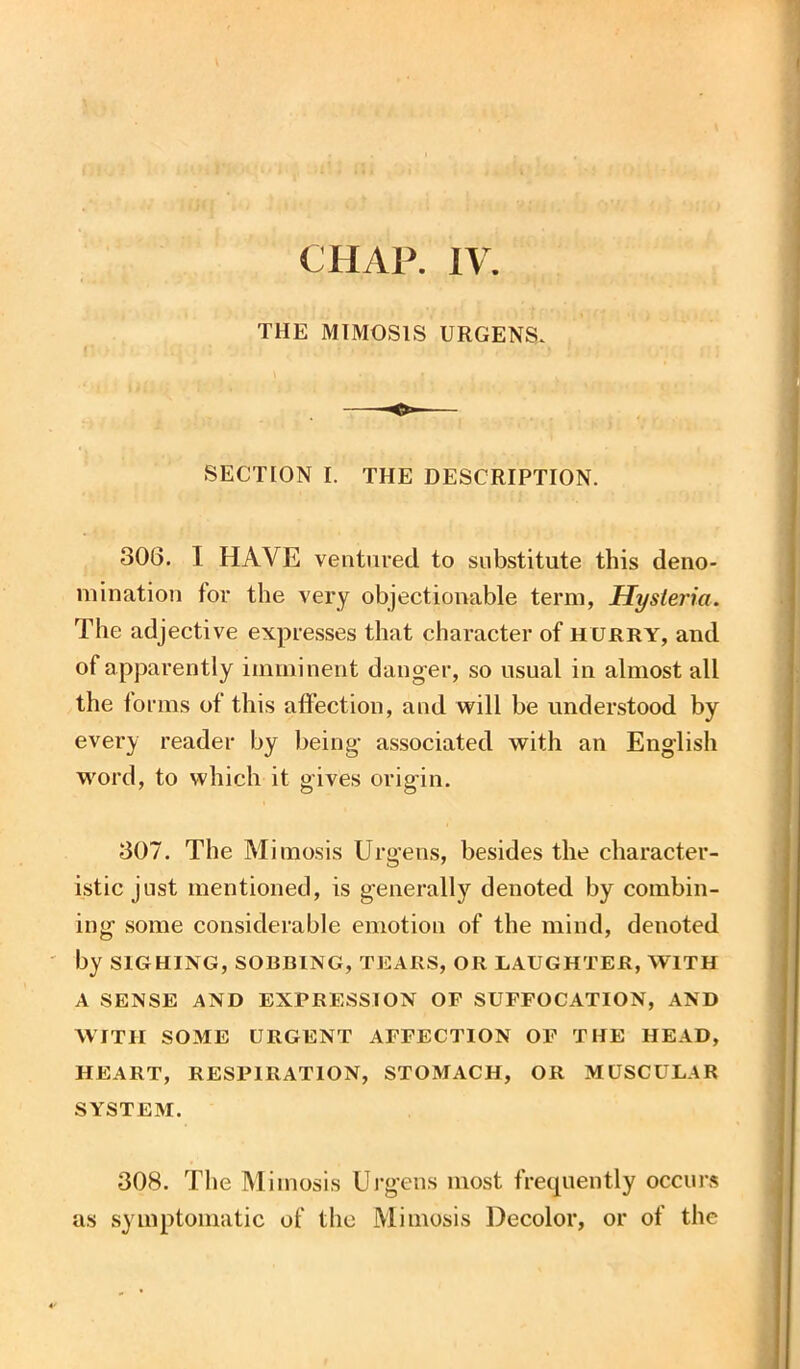 CHAP. IV. THE MIMOSIS URGENS. SECTION I. THE DESCRIPTION. 806. I HAVE ventured to substitute this deno- mination tor the very objectionable term, Hysteria. The adjective expresses that character of hurry, and of apparently imminent danger, so usual in almost all the forms of this affection, and will be understood by every reader by being- associated with an English word, to which it gives origin. 807. The Mimosis Urgens, besides the character- istic just mentioned, is generally denoted by combin- ing some considerable emotion of the mind, denoted by SIGHING, SORBING, TEARS, OR LAUGHTER, WITH A SENSE AND EXPRESSION OF SUFFOCATION, AND WITH SOME URGENT AFFECTION OF THE HEAD, HEART, RESPIRATION, STOMACH, OR MUSCULAR SYSTEM. 308. The Mimosis Urgens most frequently occurs as symptomatic of the Mimosis Decolor, or of the