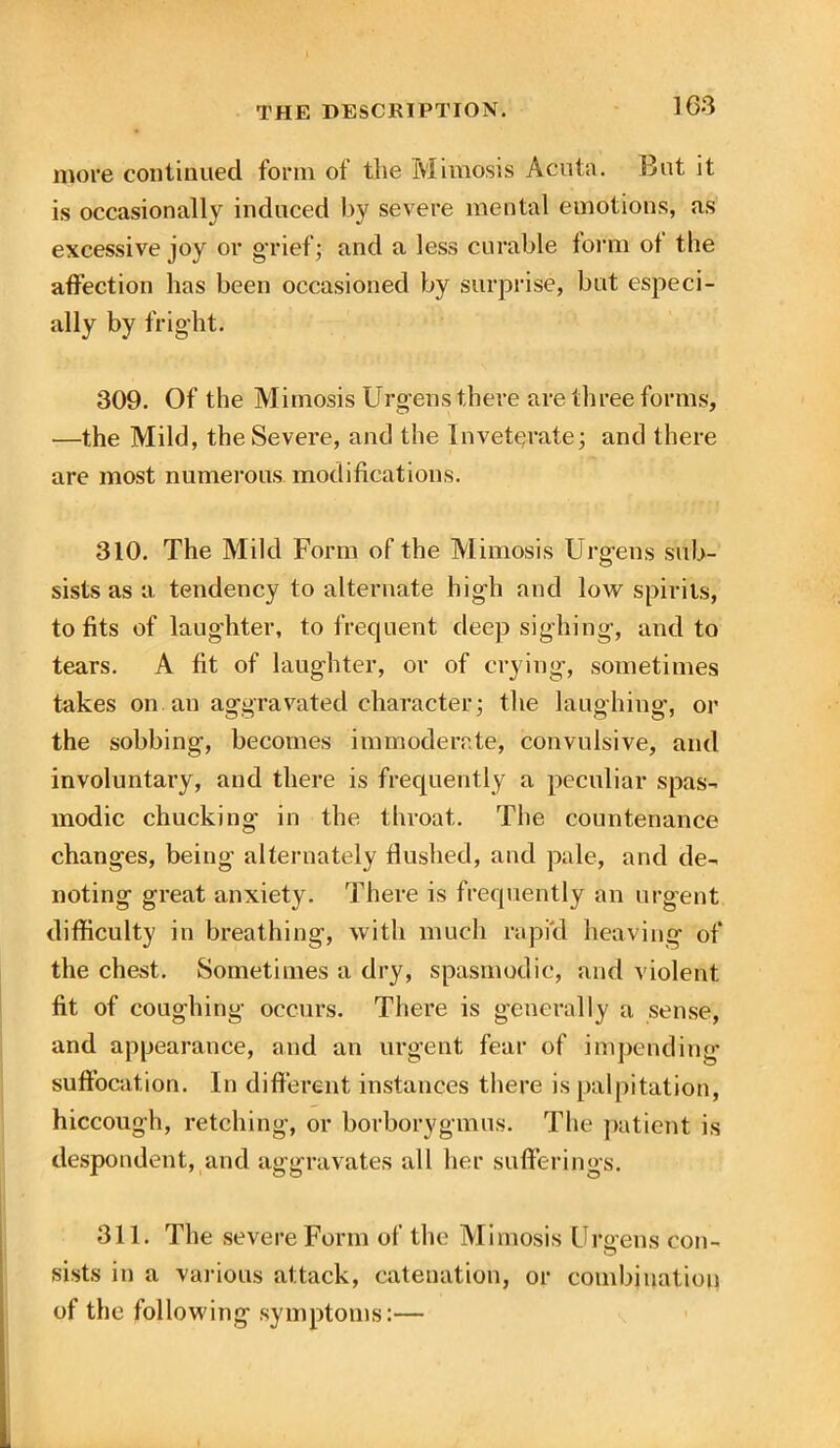 more continued form of the Mimosis Acuta. But it is occasionally induced by severe mental emotions, as excessive joy or grief; and a less curable form of the affection has been occasioned by surprise, but especi- ally by fright. 309. Of the Mimosis Urgens there are three forms, —the Mild, the Severe, and the Inveterate; and there are most numerous modifications. 310. The Mild Form of the Mimosis Urgens sub- sists as a tendency to alternate high and low spirits, to fits of laughter, to frequent deep sighing, and to tears. A fit of laughter, or of crying, sometimes takes on. an aggravated character; the laughing, or the sobbing, becomes immoderate, convulsive, and involuntary, and there is frequently a peculiar spas- modic chucking in the throat. The countenance changes, being alternately flushed, and pale, and de- noting great anxiety. There is frequently an urgent difficulty in breathing, with much rapid heaving of the chest. Sometimes a dry, spasmodic, and violent fit of coughing occurs. There is generally a sense, and appearance, and an urgent fear of impending suffocation. In different instances there is palpitation, hiccough, retching, or borborygmus. The patient is despondent, and aggravates all her sufferings. 311. The severe Form of the Mimosis Urarens con- sists in a various attack, catenation, or combination of the following symptoms:—