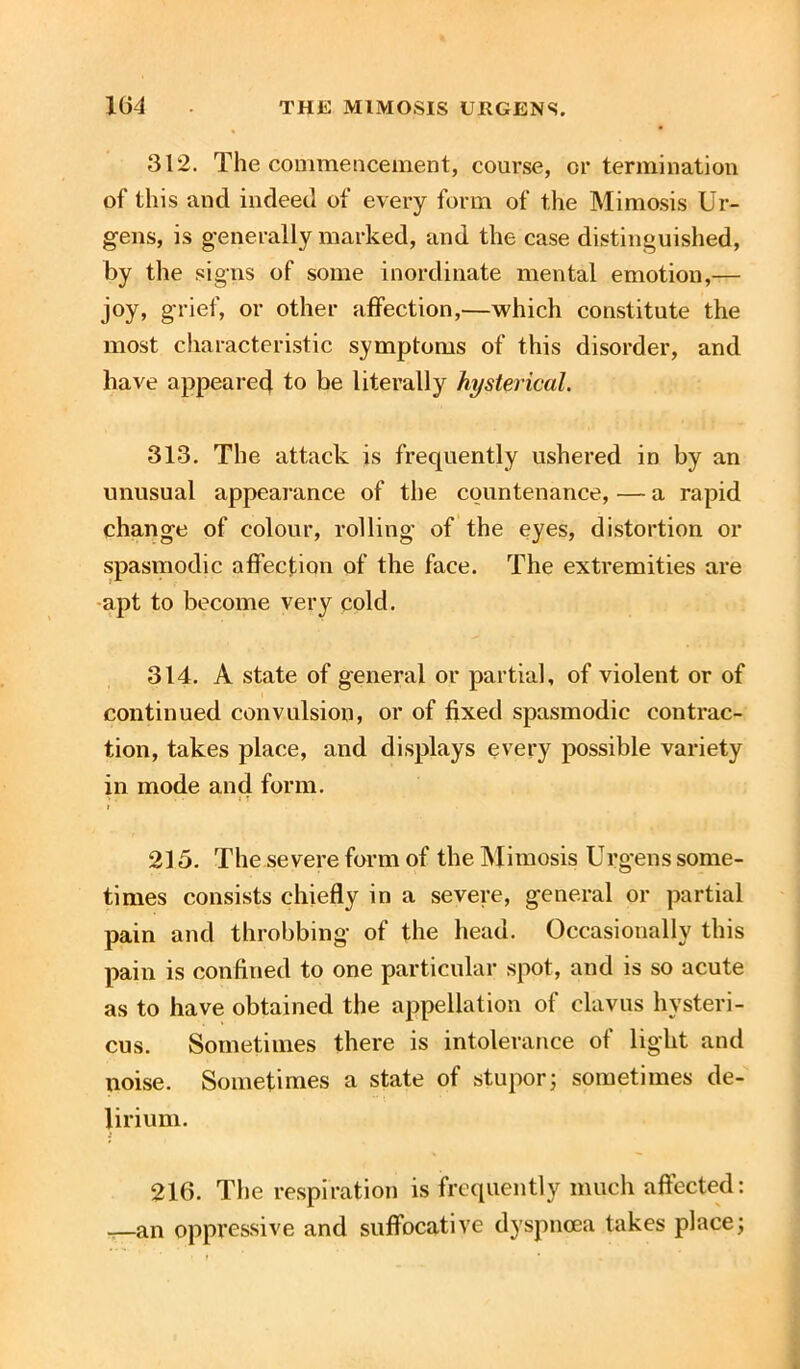 312. The commencement, course, or termination of this and indeed of every form of the Mimosis Ur- gens, is generally marked, and the case distinguished, by the signs of some inordinate mental emotion,— joy, grief, or other affection,—which constitute the most characteristic symptoms of this disorder, and have appeared to be literally hysterical. 313. The attack is frequently ushered in by an unusual appearance of the countenance, — a rapid change of colour, rolling of the eyes, distortion or spasmodic affection of the face. The extremities are apt to become very cold. 314. A state of general or partial, of violent or of continued convulsion, or of fixed spasmodic contrac- tion, takes place, and displays every possible variety in mode and form. « T 215. The severe form of the Mimosis Urgens some- times consists chiefly in a severe, general or partial pain and throbbing of the head. Occasionally this pain is confined to one particular spot, and is so acute as to have obtained the appellation of clavus hysteri- cus. Sometimes there is intolerance of light and noise. Sometimes a state of stupor; sometimes de- lirium. i 216. The respiration is frequently much affected: —an oppressive and suffocative dyspnoea takes place;