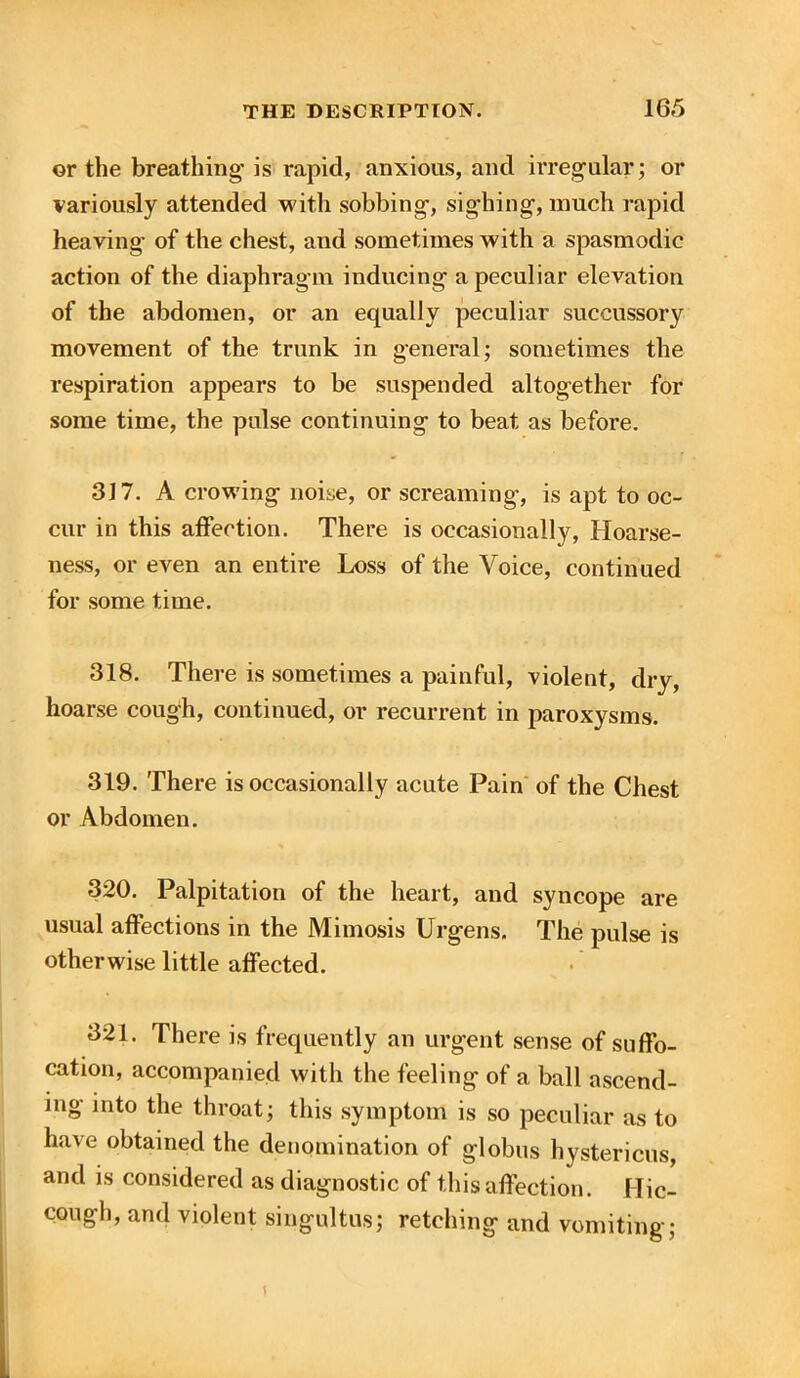 ©r the breathing is rapid, anxious, and irregular; or variously attended with sobbing, sighing, much rapid heaving- of the chest, and sometimes with a spasmodic action of the diaphragm inducing a peculiar elevation of the abdomen, or an equally peculiar succussory movement of the trunk in general; sometimes the respiration appears to be suspended altogether for some time, the pulse continuing to beat as before. 317. A crowing noise, or screaming, is apt to oc- cur in this affection. There is occasionally, Hoarse- ness, or even an entire Loss of the Voice, continued for some time. 318. There is sometimes a painful, violent, dry, hoarse cough, continued, or recurrent in paroxysms. 319. There is occasionally acute Pain of the Chest or Abdomen. * 320. Palpitation of the heart, and syncope are usual affections in the Mimosis Urgens. The pulse is otherwise little affected. 321. There is frequently an urgent sense of suffo- cation, accompanied with the feeling of a ball ascend- ing into the throat; this symptom is so peculiar as to have obtained the denomination of globus hystericus, and is considered as diagnostic of this affection. Hic- cough, and violent singultus; retching and vomiting; i