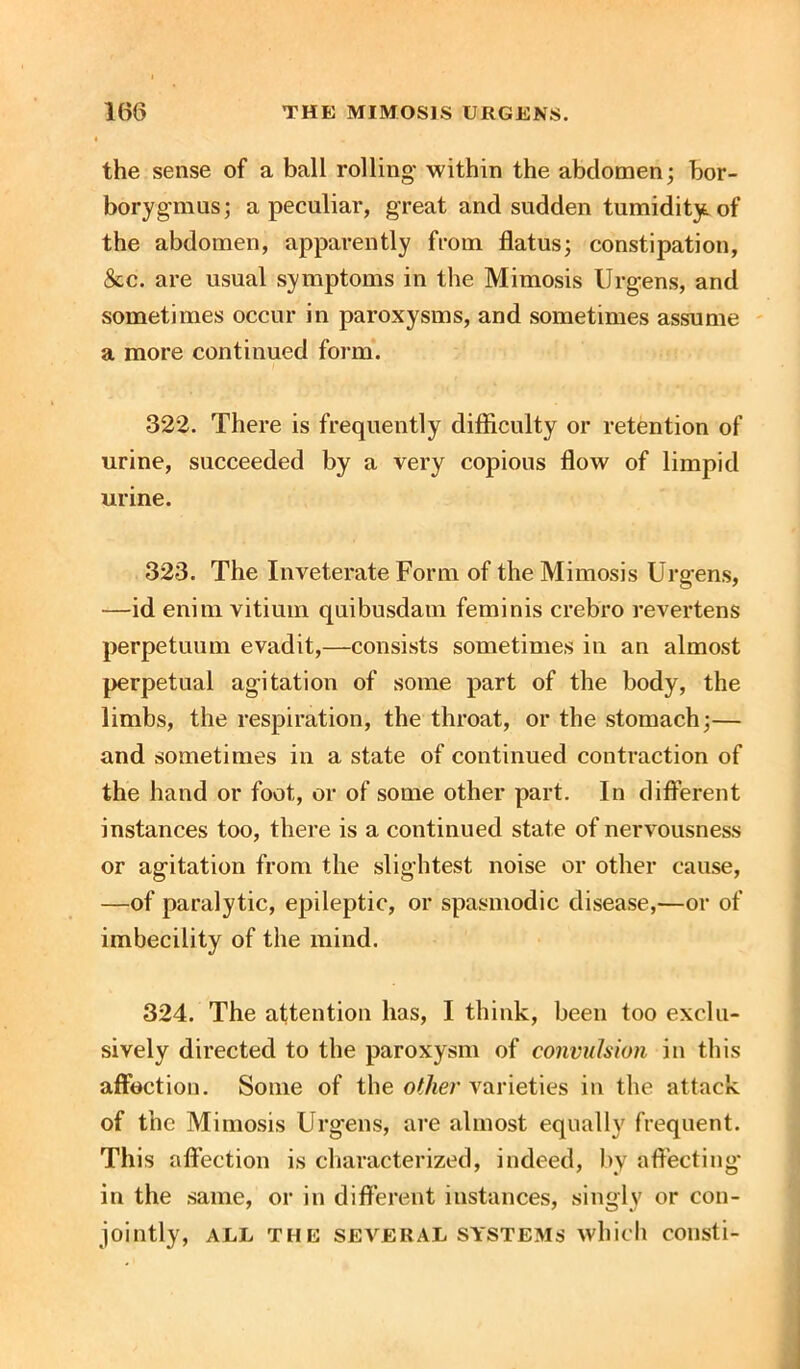 the sense of a ball rolling within the abdomen; bor- borygmus; a peculiar, great and sudden tumidity, of the abdomen, apparently from flatus; constipation, &c. are usual symptoms in the Mimosis Urgens, and sometimes occur in paroxysms, and sometimes assume a more continued form. 322. There is frequently difficulty or retention of urine, succeeded by a very copious flow of limpid urine. 323. The Inveterate Form of the Mimosis Urgens, —id enim vitium quibusdam feminis crebro revertens perpetuum evadit,—consists sometimes in an almost perpetual agitation of some part of the body, the limbs, the respiration, the throat, or the stomach;— and sometimes in a state of continued contraction of the hand or foot, or of some other part. In different instances too, there is a continued state of nervousness or agitation from the slightest noise or other cause, —of paralytic, epileptic, or spasmodic disease,—or of imbecility of the mind. 324. The attention has, I think, been too exclu- sively directed to the paroxysm of convulsion in this affection. Some of the other varieties in the attack of the Mimosis Urgens, are almost equally frequent. This affection is characterized, indeed, by affecting' in the same, or in different instances, singly or con- jointly, ALL THE SEVERAL SYSTEMS which COllsti-