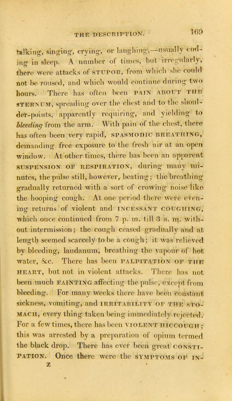 talking1, singing, crying, or laughing1,—usually end- Jno> in sleep. A number of times, but irregularly, there were attacks of stupor, from which she could not be roused, and which would continue during two hours. There has often been pain about the sternum, spreading over the chest and to the shoul- der-points, apparently requiring, and yielding to bleeding from the arm. With pain of the chest, there has often been very rapid, spasmodic breathing, demanding free exposure to the fresh air at an open window. At other times, there has been an apparent suspension of respiration, during many mi- nutes, the pulse still, however, beating; the breathing gradually returned with a sort of crowing1 noise like the hooping cough. At one period there were even- ing returns of violent and incessant coughing, which once continued from 7 p. m. till 3 a. m. with- out intermission; the cough ceased gradually and at length seemed scarcely to be a cough; it was relieved by bleeding, laudanum, breathing the vapour of hot water, &c. There has been palpitation of the heart, but not in violent attacks. There has not been much fainting affecting the pulse, except from bleeding. For many weeks there have been Constant sickness, vomiting, and irritability of the sto- mach, every thing taken being immediately rejected. For a few times, there has been violent hiccough ; this was arrested by a preparation of opium termed the black drop. There has ever been great consti- pation. Once there were the symptoms or in- z