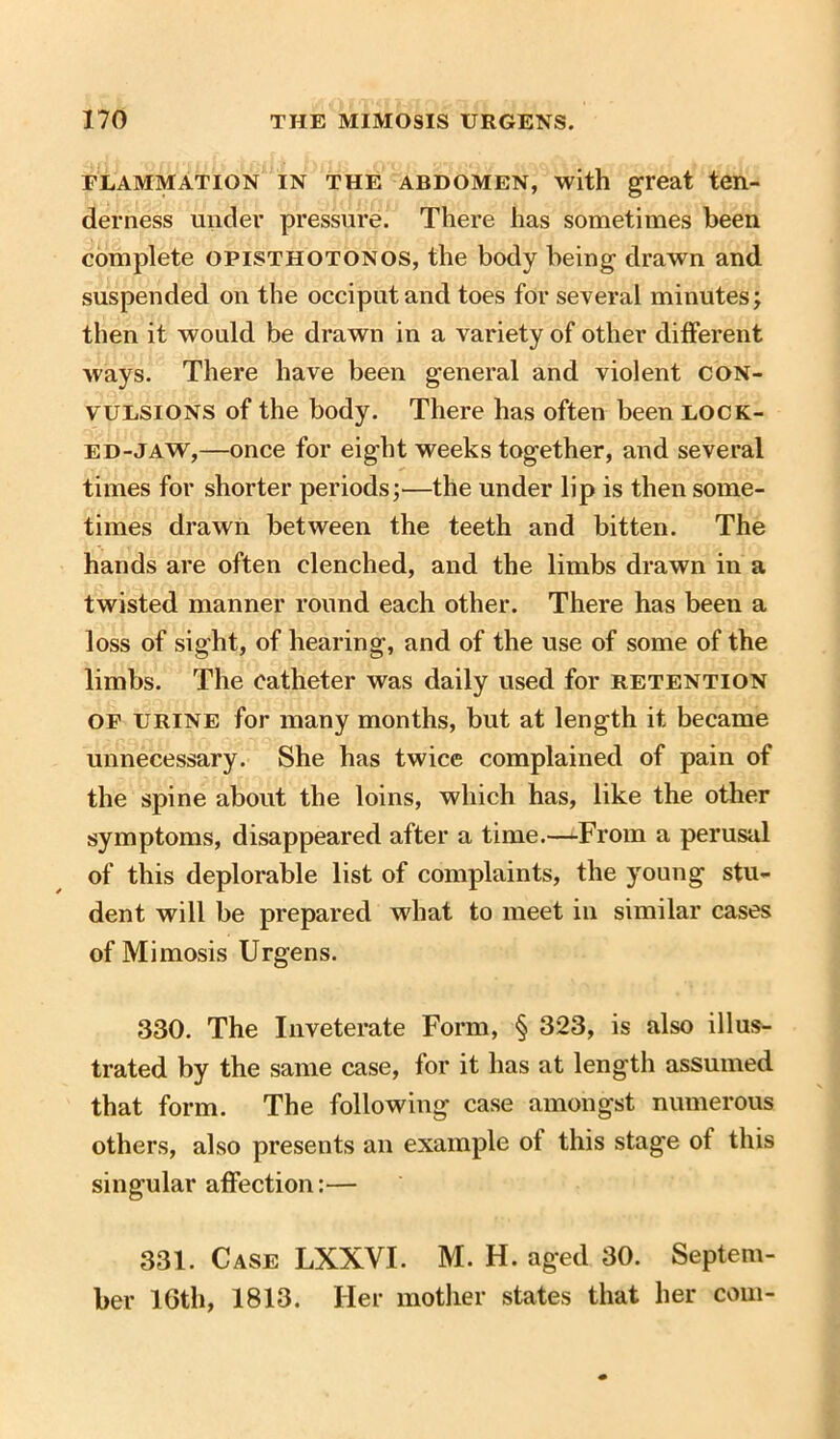 elammation in the abdomen, with great ten- derness under pressure. There has sometimes been complete opisthotonos, the body being drawn and suspended on the occiput and toes for several minutes; then it would be drawn in a variety of other different ways. There have been general and violent con- vulsions of the body. There has often been locic- ed-jaw,—once for eight weeks together, and several times for shorter periods;—the under lip is then some- times drawn between the teeth and bitten. The hands are often clenched, and the limbs drawn in a twisted manner round each other. There has been a loss of sight, of hearing, and of the use of some of the limbs. The catheter was daily used for retention of urine for many months, but at length it became unnecessary. She has twice complained of pain of the spine about the loins, which has, like the other symptoms, disappeared after a time.—‘-From a perusal of this deplorable list of complaints, the young stu- dent will be prepared what to meet in similar cases of Mimosis Urgens. 330. The Inveterate Form, § 323, is also illus- trated by the same case, for it has at length assumed that form. The following case amongst numerous others, also presents an example ot this stage ot this singular affection:— 331. Case LXXVI. M. H. aged 30. Septem- ber 10th, 1813. Her mother states that her com-