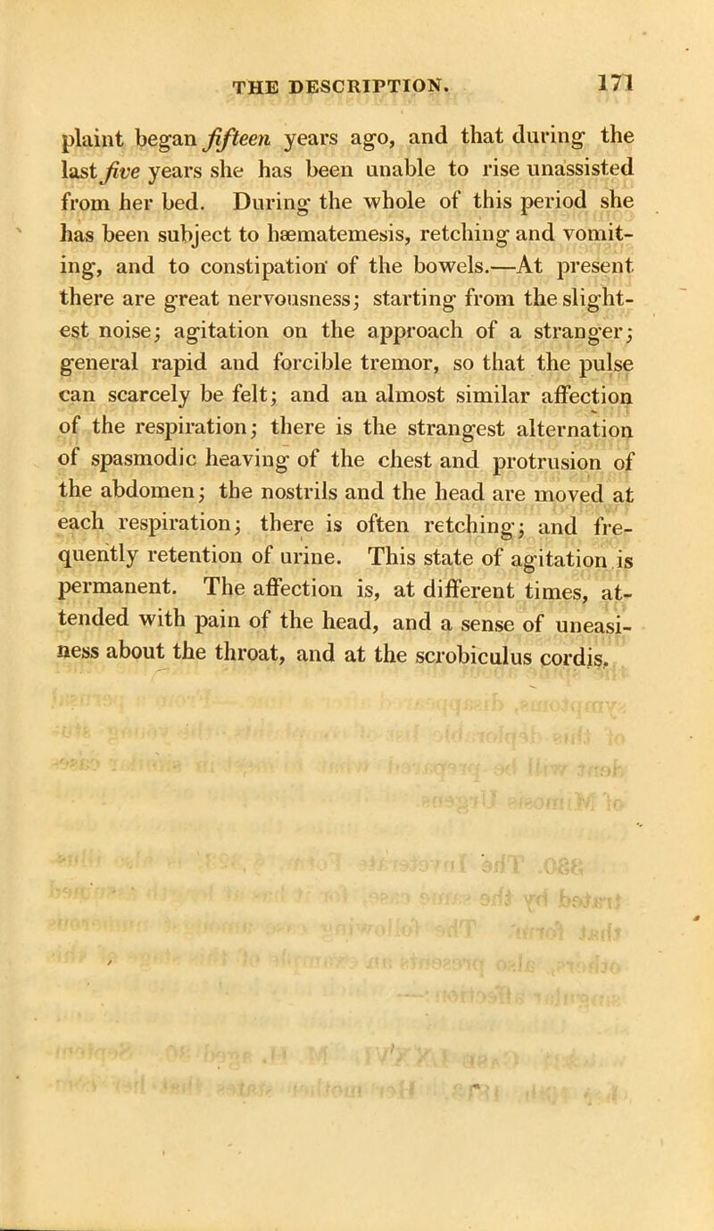plaint began fifteen years ago, and that during the last /rye years she has been unable to rise unassisted from her bed. During the whole of this period she has been subject to haematemesis, retching and vomit- ing, and to constipation' of the bowels.—At present there are great nervousness; starting from the slight- est noise; agitation on the approach of a stranger; general rapid and forcible tremor, so that the pulse can scarcely be felt; and an almost similar affection of the respiration; there is the strangest alternation of spasmodic heaving of the chest and protrusion of the abdomen; the nostrils and the head are moved at each respiration; there is often retching; and fre- quently retention of urine. This state of agitation is permanent. The affection is, at different times, at- tended with pain of the head, and a sense of uneasi- ness about the throat, and at the scrobiculus cordis.