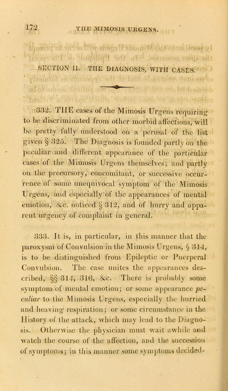 SECTION II. THE DIAGNOSIS, WITH CASES. 332. THE cases of the Mimosis Urgens requiring to be discriminated from other morbid affections, will be pretty fully understood on a perusal of the list given § 325. The Diagnosis is founded partly on the peculiar and different appearance of the particular cases of the Mimosis Urge ns themselves; and partly on the precursory, concomitant, or successive occur- rence of some unequivocal symptom of the Mimosis Urgeus, and especially of the appearances of mental emotion, &c. noticed § 312, and of hurry and appa- rent urgency of complaint in general. 333. It is, in particular, in this manner that the paroxysm of Convulsion in the Mimosis Urgens, § 31-1, is to be distinguished from Epileptic or Puerperal Convulsion. The case unites the appearances des- cribed, §§ 314, 316, &c. There is probably some symptom of mental emotion; or some appearance pe- culiar to the Mimosis Urgens, especially the hurried and heaving respiration; or some circumstance in the History of the attack, which may lead to the Diagno- sis. Otherwise the physician must wait awhile and watch the course of the affection, and the succession of symptoms; in this manner some symptoms decided-