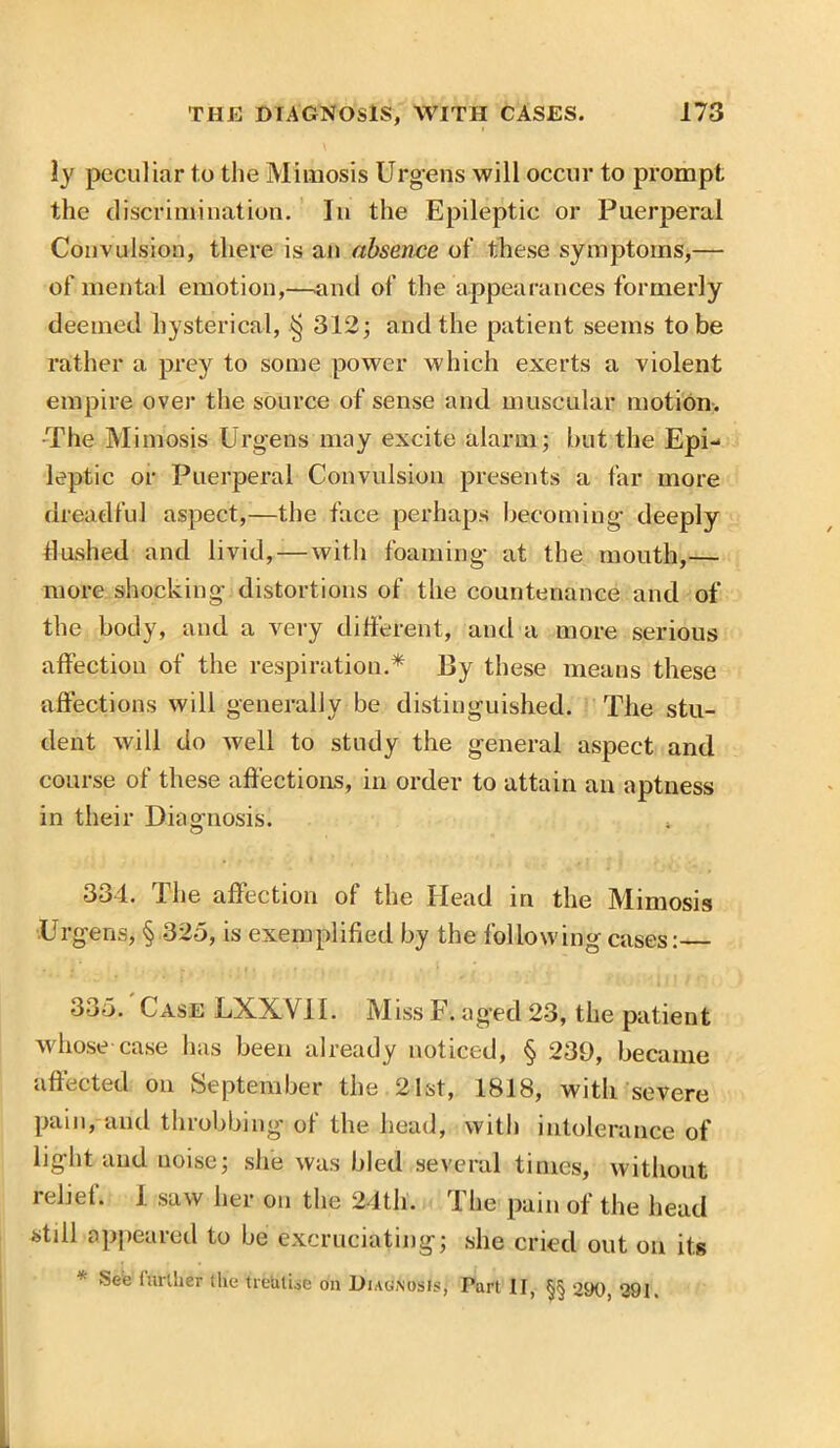 ly peculiar to the Mimosis Urgens will occur to prompt the discrimination. In the Epileptic or Puerperal Convulsion, there is an absence of these symptoms,— of mental emotion,—-and of the appearances formerly deemed hysterical, § 312; and the patient seems to be rather a prey to some power which exerts a violent empire over the source of sense and muscular motion. The Mimosis Urgens may excite alarm; but the Epi- leptic or Puerperal Convulsion presents a far more dreadful aspect,—the face perhaps becoming deeply Hushed and livid, — with foaming at the mouth,— more shocking distortions of the countenance and of the body, and a very different, and a more serious affection of the respiration.* By these means these affections will generally be distinguished. The stu- dent will do well to study the general aspect and course of these affections, in order to attain an aptness in their Diagnosis. 3o4. 1 he affection of the Head in the Mimosis Urgens, § 325, is exemplified by the following cases: 335. Case LXXV1I. Miss F. aged 23, the patient whose case has been already noticed, § 239, became affected on September the 21st, 1818, with severe pain, and throbbing of the head, with intolerance of light and uoise; she was bled several times, without relief. I saw her on the 24th. The pain of the head still appeared to be excruciating; she cried out on its See lurlher tile treatise on Diagnosis, Part II, §§ 290, 291.
