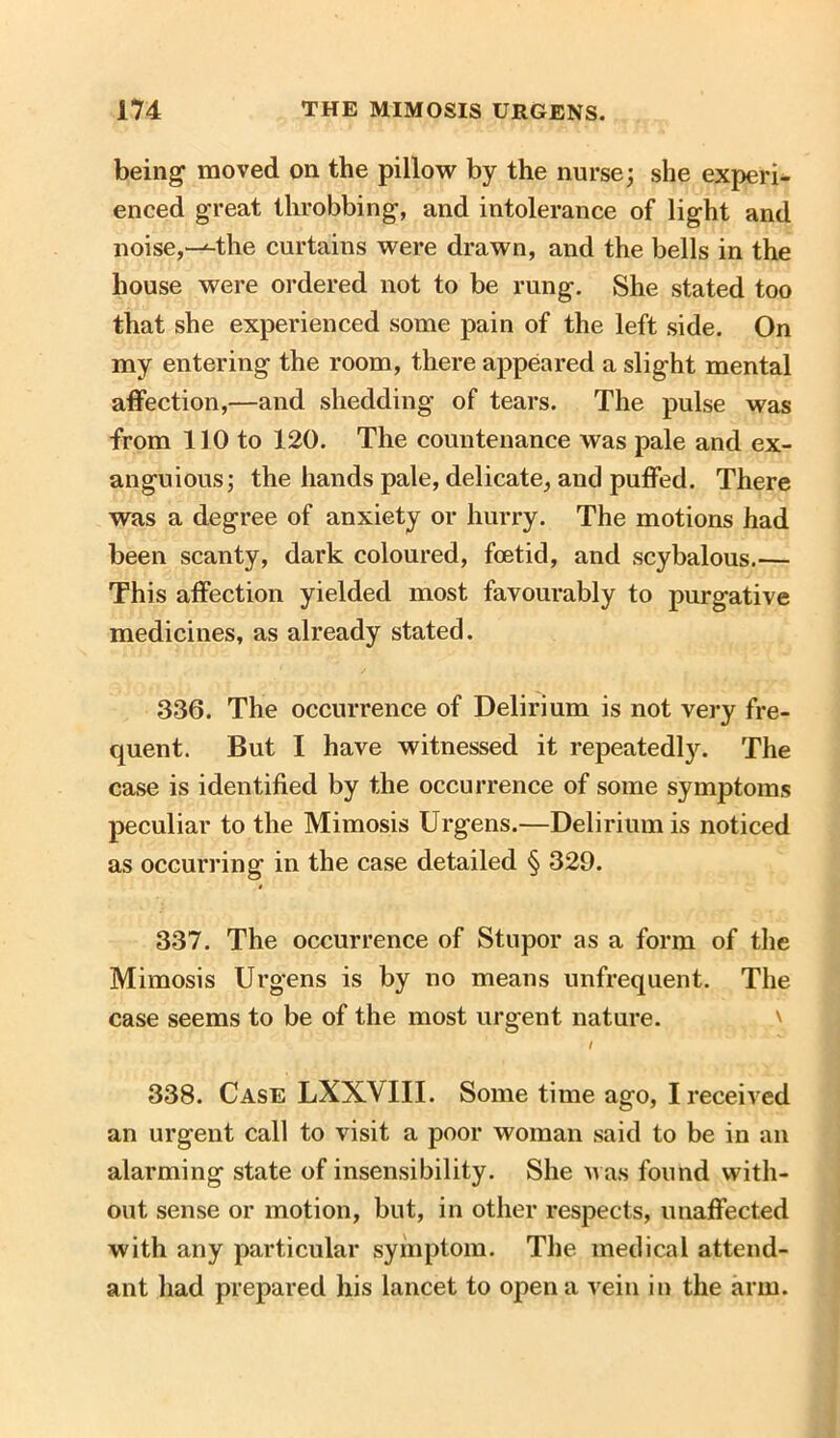 being moved on the pillow by the nurse; she experi- enced great throbbing, and intolerance of light and noise,-^-tlie curtains were drawn, and the bells in the house were ordered not to be rung. She stated too that she experienced some pain of the left side. On my entering the room, there appeared a slight mental affection,—and shedding of tears. The pulse was from 110 to 120. The countenance was pale and ex- anguious; the hands pale, delicate, and puffed. There was a degree of anxiety or hurry. The motions had been scanty, dark coloured, foetid, and scybalous.— This affection yielded most favourably to purgative medicines, as already stated. 336. The occurrence of Delirium is not very fre- quent. But I have witnessed it repeatedly. The case is identified by the occurrence of some symptoms peculiar to the Mimosis Urgens.—Delirium is noticed as occurring in the case detailed § 329. 337. The occurrence of Stupor as a form of the Mimosis Urgens is by no means unfrequent. The case seems to be of the most urgent nature. / 338. Case LXXVIII. Some time ago, I received an urgent call to visit a poor woman said to be in an alarming state of insensibility. She was found with- out sense or motion, but, in other respects, unaffected with any particular symptom. The medical attend- ant had prepared his lancet to open a vein in the arm.