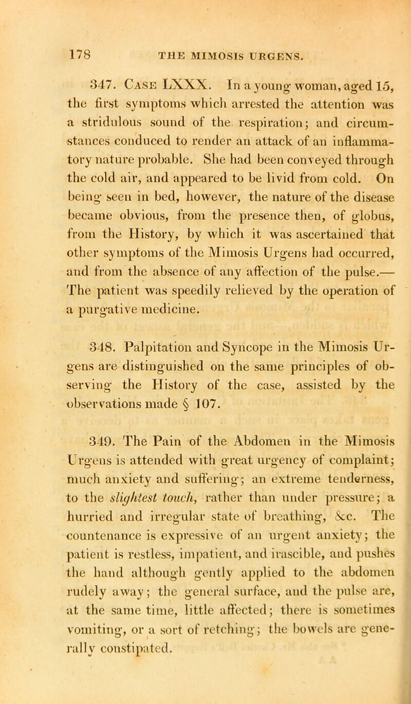 347. Case LXXX. In a young woman, aged 15, the first symptoms which arrested the attention was a stridulous sound of the respiration; and circum- stances conduced to render an attack of an inflamma- tory nature probable. She had been conveyed through the cold air, and appeared to be livid from cold. On being seen in bed, however, the nature of the disease became obvious, from the presence then, of globus, from the History, by which it was ascertained that other symptoms of the Mimosis Urgens had occurred, and from the absence of any affection of the pulse.— The patient was speedily relieved by the operation of a purgative medicine. 348. Palpitation and Syncope in the Mimosis Ur- gens are distinguished on the same principles of ob- serving the History of the case, assisted by the observations made § 107. 349. The Pain of the Abdomen in the Mimosis Urgens is attended with great urgency of complaint; much anxiety and suffering; an extreme tenderness, to the slightest touch, rather than under pressure; a hurried and irregular state of breathing, &c. The countenance is expressive of an urgent anxiety; the patient is restless, impatient, and irascible, and pushes the hand although gently applied to the abdomen rudely away ; the general surface, and the pulse are, at the same time, little affected; there is sometimes vomiting, or a sort of retching; the bowels are gene- rally constipated.