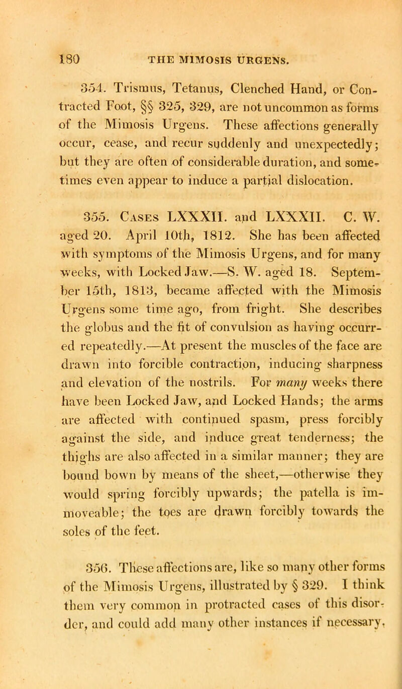 354. Trismus, Tetanus, Clenched Hand, or Con- tracted Foot, §§ 325, 329, are not uncommon as forms ot the Mimosis Urg'ens. These affections generally occur, cease, and recur suddenly and unexpectedly; but they are often of considerable duration, and some^ times even appear to induce a partial dislocation. 355. Cases LXXXII. and LXXXII. C. W. aged 20. April 10th, 1812. She has been affected with symptoms of the Mimosis Urgens, and for many weeks, with Locked Jaw.—S. W. aged 18. Septem- ber 15th, 1813, became affected with the Mimosis Urgens some time ago, from fright. She describes the globus and the fit of convulsion as having1 occurr- ed repeatedly.—At present the muscles of the face are drawn into forcible contraction, inducing sharpness and elevation of the nostrils. For many weeks there have been Locked Jaw, and Locked Hands; the arms are affected with continued spasm, press forcibly against the side, and induce great tenderness; the thighs are also affected in a similar manner; they are bound bown by means of the sheet,—otherwise they would spring forcibly upwards; the patella is im- moveable; the toes are drawn forcibly towards the soles of the feet. 356. These affections are, l ike so many other forms of the Mimosis Urgens, illustrated by § 329. I think them very common in protracted cases ot this disorr dcr, and could add many other instances if necessary,