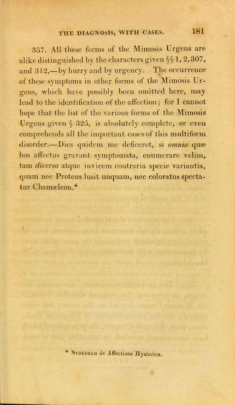 357. All these forms of the Mimosis Ur gens are alike distinguished by the characters given §§ 1, 2,307, and 312,—by hurry and by urgency. The occurrence of these symptoms in other forms of the Mimosis Ur- gens, which have possibly been omitted here, may lead to the identification of the affection; for I cannot hope that the list of the various forms of the Mimosis Urgens given § 325, is absolutely complete, or even comprehends all the important cases of this multiform disorder.—Dies quidem me deficeret., si omnia quae hos affectus gravant symptomata, enumerare velim, tarn diversa atque invicem contraria specie variantia, quam nec Proteus lusit unquam, nec coloratus specta- tur Chamaeleon.* \ * SvDENHAM de Afleclione Hysterica.