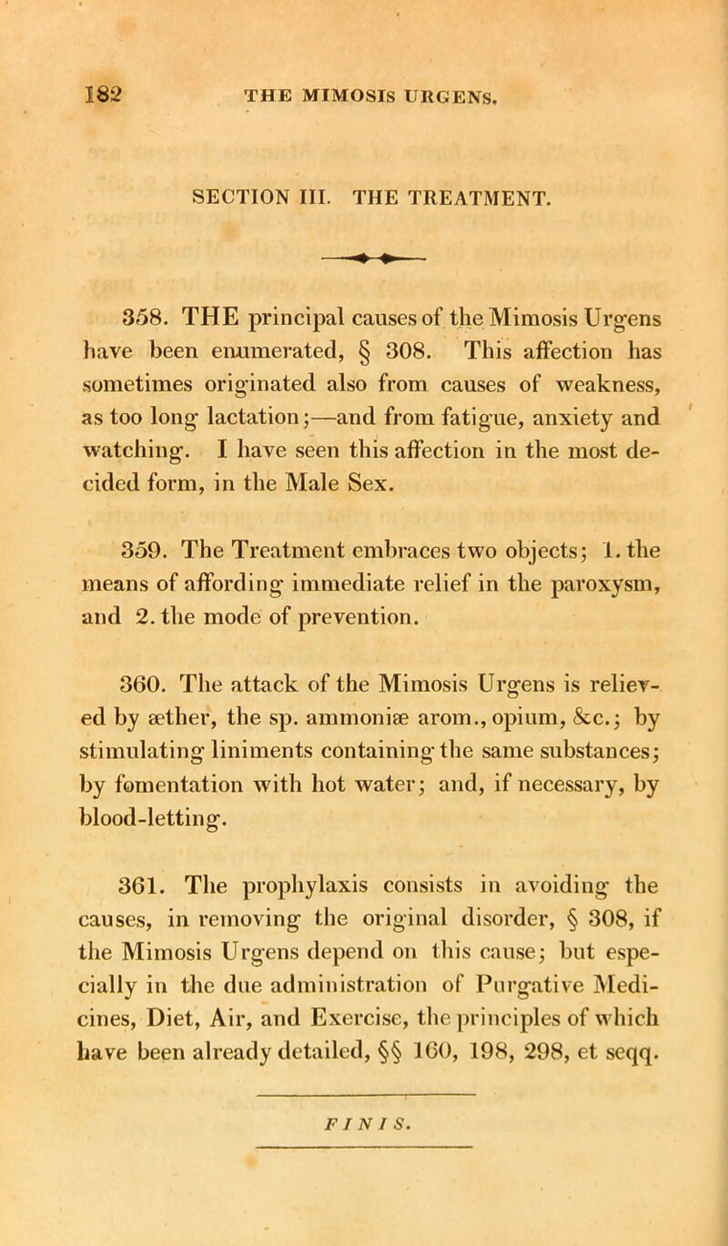 SECTION III. THE TREATMENT. 358. THE principal causes of the Mimosis Urgens have been enumerated, § 308. This affection has sometimes originated also from causes of weakness, as too long lactation;—and from fatigue, anxiety and watching. I have seen this affection in the most de- cided form, in the Male Sex. 359. The Treatment embraces two objects; 1. the means of affording immediate relief in the paroxysm, and 2. the mode of prevention. 360. The attack of the Mimosis Urgens is reliev- ed by aether, the sp. ammonise arom., opium, &c.; by stimulating liniments containing the same substances; by fomentation with hot water; and, if necessary, by blood-letting. 361. The prophylaxis consists in avoiding the causes, in removing the original disorder, § 308, if the Mimosis Urgens depend on this cause; but espe- cially in the due administration of Purgative Medi- cines, Diet, Air, and Exercise, the principles of which have been already detailed, §§ 160, 198, 298, et seqq. FINIS.