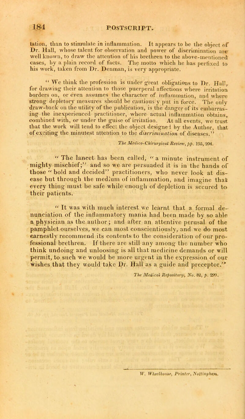 tation, than to stimulate in inflammation. It appears to be the object of Dr. Hall, whose talent for observation and power of discrimination are well known, to draw the attention of his brethren to the above-mentioned cases, by a plain record of facts. The motto which he has pertixed to his work, taken from Dr. Denman, is very appropriate. “We think the profession is under great obligations to Dr. Hallr for drawing their attention to those puerperal affections where irritation borders on, or even assumes the character of inflammation, and where strong depletory measures should be cautiously put in force. The only draw-back on the utility of the publication, is the danger of its embarras- ing the inexperienced practitioner, where actual inflammation obtains, combined with, or under the guise of irritation. At all events, we trust that the work will tend to effect the object designed by the Author, that of exciting the minutest attention to the discrimination of diseases.” The Medico-Chirurgical Review, pp. 195, 201. “ The lancet has been called,  a minute instrument of mighty mischief;” and so we are persuaded it is in the hands of those “ bold and decided” practitioners, who never look at dis- ease but through the medium of inflammation, and imagine that every thing must be safe while enough of depletion is secured to their patients. “ It was with much interest we learnt that a formal de- nunciation of the inflammatory mania had been made by so able a physician as the author; and after an attentive perusal of the pamphlet ourselves, we can most conscientiously, and we do most earnestly recommend its contents to the consideration of our pro- fessional brethren. If there are still any among the number who think undoing and unloosing is all that medicine demands or will permit, to such we would be more urgent in the expression of our wishes that they would take Dr. Hall as a guide and preceptor.”1 The Medical Repository> No. 82, p. 299. W. Wheclhonse, Printer, Nottingham.