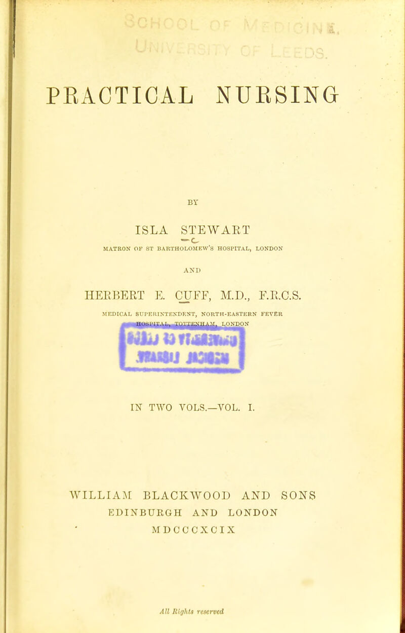 BY ISLA STEWART MATRON OF ST BARTHOLOMEW'S HOSPITAL, LONDON AND HERBERT E. CUFF, M.D., F.R.C.S. MEDICAL SUPERINTEXDEST, NORTH-EASTERN FEVER LONDON BUM jiaiai IN TWO VOLS.—VOL. I. WILLIA^[ BLACKWOOD AND SONS EDINBURGH AND LONDON MDCCCXCIX All liiglita reserved