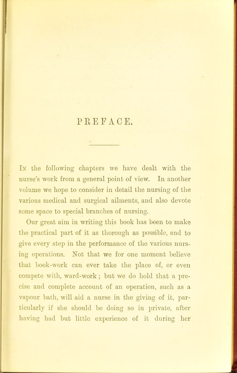 PREFACE. In the following chapters we have dealt with the nurse's work from a general point of view. In another volume we hope to consider in detail the nursing of the various medical and surgical ailments, and also devote some space to special branches of nursing. Our great aim in writing this book has been to make the practical part of it as thorough as possible, and to give every step in the performance of the various nurs- ing operations. Not that we for one moment believe that book-work can ever take the place of, or even compete with, ward-work ; but we do hold that a pre- cise and complete account of an operation, such as a vapour bath, will aid a nurse in the giving of it, par- ticularly if she should be doing so in private, after having had but little experience of it during her