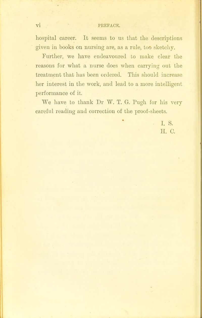 hospital career. It seems to us that the descriptions given in books on nursing are, as a rule, too sketchy, Further, we have endeavoured to make clear the reasons for what a nurse does when carrying out the treatment that has been ordered. This should increase her interest in the work, and lead to a more intelligent performance of it. We have to thank Dr W. T. G. Pugh for his very careful reading and correction of the proof-sheets. . I. S. H. C.