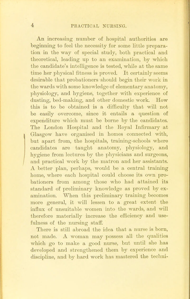 An increasing number of hospital authorities are beginning to feel the necessity for some little prepara- tion hi the way of special study, both practical and theoretical, leading up to an examination, by which the candidate's intelligence is tested, while at the same time her physical fitness is proved. It certainly seems desirable that probationers should begin their work in the wards with some knowledge of elementary anatomy, physiology, and hygiene, together with experience of dusting, bed-making, and other domestic work. How this is to be obtained is a difficulty that will not be easily overcome, since it entails a question of expenditure which must be borne by the candidates. The London Hospital and the Royal Infirmary at Glasgow have organised in homes connected with, but apart from, the hospitals, training-schools where candidates are taught anatomy, physiology, and hygiene from lectures by the physicians and surgeons, and practical work by the matron and her assistants. A better plan, perhaps, would be a central training home, where each hospital could choose its own pro- bationers from among those who had attained its standard of preliminary knowledge as proved by ex- amination. When this preliminary training becomes more general, it vidll lessen to a great extent the influx of unsuitable women into the wards, and will therefore materially increase the efficiency and use- fulness of the nursing staff'. There is still abroad the idea that a nurse is born, not made. A woman may possess all the qualities which go to make a good nurse, but until she has developed and strengthened them by experience and discipline, and by hard work has mastered the techni-