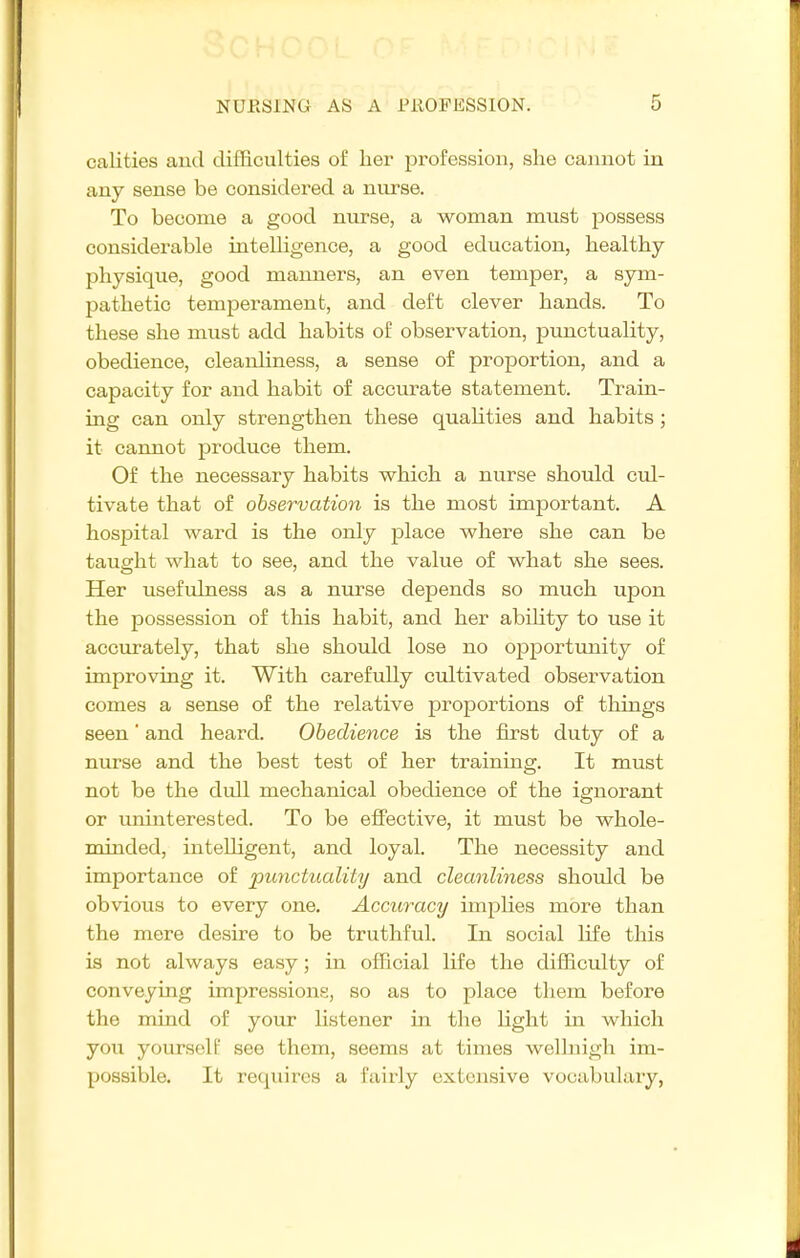 oalities and difficulties of her profession, she cannot in any sense be considered a nurse. To become a good nurse, a woman must possess considerable intelligence, a good education, healthy physique, good manners, an even temper, a sym- pathetic temperament, and deft clever hands. To these she must add habits of observation, punctuality, obedience, cleanliness, a sense of proportion, and a capacity for and habit of accurate statement. Train- ing can only strengthen these quahties and habits; it cannot produce them. Of the necessary habits which a nurse should cul- tivate that of observation is the most important. A hospital ward is the only jDlace where she can be taught what to see, and the value of what she sees. Her usefulness as a nurse depends so much upon the possession of this habit, and her ability to use it accurately, that she should lose no opportunity of improving it. With carefully cultivated observation comes a sense of the relative proportions of things seen' and heard. Obedience is the first duty of a nurse and the best test of her training. It must not be the dull mechanical obedience of the ignorant or uninterested. To be effective, it must be whole- minded, intelligent, and loyal. The necessity and importance of punctuality and cleanliness should be obvious to every one. Accuracy implies more than the mere desire to be truthful. In social life this is not always easy; in official life the difficulty of conveying impressions, so as to place them before the mind of your hstener in the light in which you yourself see them, seems at times wellnigh im- possible. It requires a fairly extensive vocabulary,