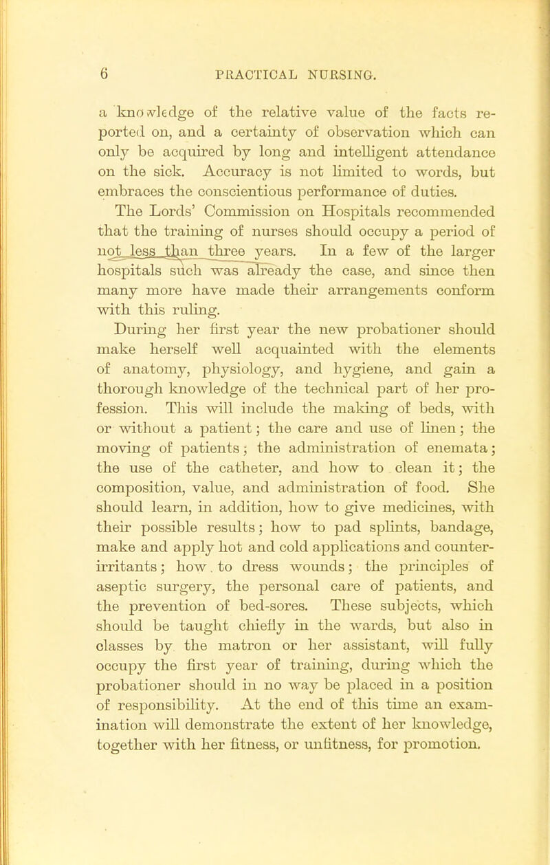 a knoivleclge of the relative value of the facts re- ported on, and a certainty of observation which can only be acquired by long and inteUigent attendance on the sick. Accuracy is not limited to words, but embraces the conscientious performance of duties. The Lords' Commission on Hosj)itals recommended that the training of nurses should occupy a period of not less ,than jthree years. In a few of the larger hospitals such wasalready the case, and since then many more have made their arrangements conform with this ruling. During her first year the new probationer should make herself well acquainted with the elements of anatomy, physiology, and hygiene, and gain a thorough knowledge of the technical part of her pro- fession. This will include the making of beds, with or without a patient; the care and use of linen; the moving of patients; the administration of enemata; the use of the catheter, and how to clean it; the composition, value, and administration of food. She should learn, in addition, how to give medicines, with their possible results; how to pad spHnts, bandage, make and apply hot and cold apphcations and coimter- irritants; how, to dress wounds; the principles of aseptic surgery, the personal care of patients, and the prevention of bed-sores. These subjects, which should be taught cliiefiy in the wards, but also in classes by the matron or her assistant, wUl fully occupy the first year of training, during Avhich the probationer should in no way be placed in a position of responsibility. At the end of this time an exam- ination will demonstrate the extent of her knowledge, together with her fitness, or unfitness, for promotion.