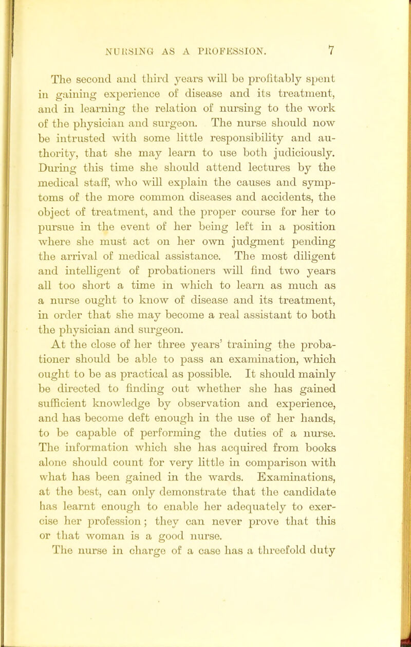 The second and third years will be profitably spent in gaining experience of disease and its treatment, and in learning the relation of nursing to the work of the physician and surgeon. The nurse should now be intrusted with some little responsibihty and au- thority, that she may learn to use both judiciously. Duruig this time she should attend lectures by the medical staff, who will explain the causes and symp- toms of the more common diseases and accidents, the object of treatment, and the proper course for her to pursue in the event of her being left in a position where she must act on her own judgment pending the arrival of medical assistance. The most diligent and inteUigent of probationers will find two years all too short a time in which to learn as much as a nurse ought to know of disease and its treatment, in order that she may become a real assistant to both the physician and surgeon. At the close of her three years' training the proba- tioner should be able to pass an examination, which ought to be as practical as possible. It should mainly be directed to findmg out whether she has gained sufficient knowledge by observation and experience, and has become deft enough in the use of her hands, to be capable of performing the duties of a nurse. The information which she has acquired from books alone should count for very Httle in comparison with vvliat has been gained in the wards. Examinations, at the best, can only demonstrate that the candidate has learnt enough to enable her adequately to exer- cise her profession; they can never prove that this or that woman is a good nurse. The nur.se in charge of a case has a threefold duty