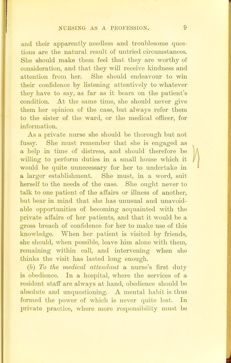 and their apparently needless and troublesome ques- tions are the natural result of untried cii-cumstances. She should make them feel that they are worthy of consideration, and that they will receive kindness and attention from her. She should endeavour to win their confidence by listening attentively to whatever they have to say, as far as it bears on the patient's condition. At the same time, she should never give them her opinion of the case, but always refer them to the sister of the ward, or the medical officer, for information. As a private nurse she should be thorough but not fussy. She must remember that she is engaged as a help in time of distress, and should therefore be willing to perform duties in a small house which it would be quite unnecessary for her to undertake in a larger establishment. She must, in a word, suit herself to the needs of the case. She ought never to talk to one patient of the affairs or illness of another, but bear in mind that she has xmusual and unavoid- able opportunities of becoming acquainted with the private affairs of her patients, and that it would be a gross breach of confidence for her to make use of this knowledge. When her patient is visited by friends, she should, when possible, leave him alone with them, remaining within call, and intervening when she thinks the visit has lasted long enough. (6) To the medical attendant a nurse's first duty is obedience. In a hospital, where the services of a resident stafi' are always at hand, obedience should be absolute and unquestioning. A mental habit is thus formed the power of which is never quite lost. In private practice, where more responsibility nmst be