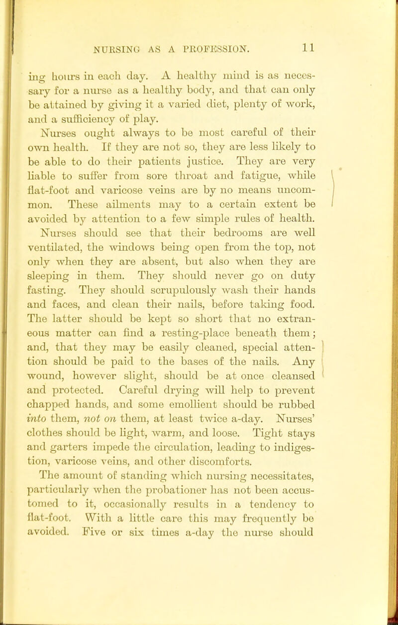 ing hours in each day, A healthy miud is as neces- sary foi- a niu'se as a healthy body, and that can only be attained by giving it a varied diet, plenty of work, and a sufficiency of play. Nurses ought always to be most careful of their own health. If they are not so, they are less likely to be able to do their patients justice. They are very hable to suffer from sore tliroat and fatigue, wliile flat-foot and varicose veins are by no means uncom- mon. These ailments may to a certain extent be avoided by attention to a few simple rules of health. Nurses should see that their bedrooms are well ventilated, the windows being open from the top, not only when they are absent, but also when they are sleeping in them. They should never go on duty fasting. They should scrupulously wash their hands and faces, and clean their nails, before taldng food. The latter should be kept so short that no extran- eous matter can find a resting-place beneath them; and, that they may be easily cleaned, special atten- tion should be paid to the bases of the nails. Any wound, however slight, should be at once cleansed and protected. Careful drying will help to prevent chapped hands, and some emollient shoidd be rubbed into them, not on them, at least twice a-day. Nurses' clothes should be Hght, warm, and loose. Tight stays and garters impede the cumulation, leading to indiges- tion, varicose veins, and other discomforts. The amount of standing which nursing necessitates, particularly when the probationer has not been accus- tomed to it, occasionally results in a tendency to flat-foot. With a little care this may frequently be avoided. Five or six tunes a-day the nurse should