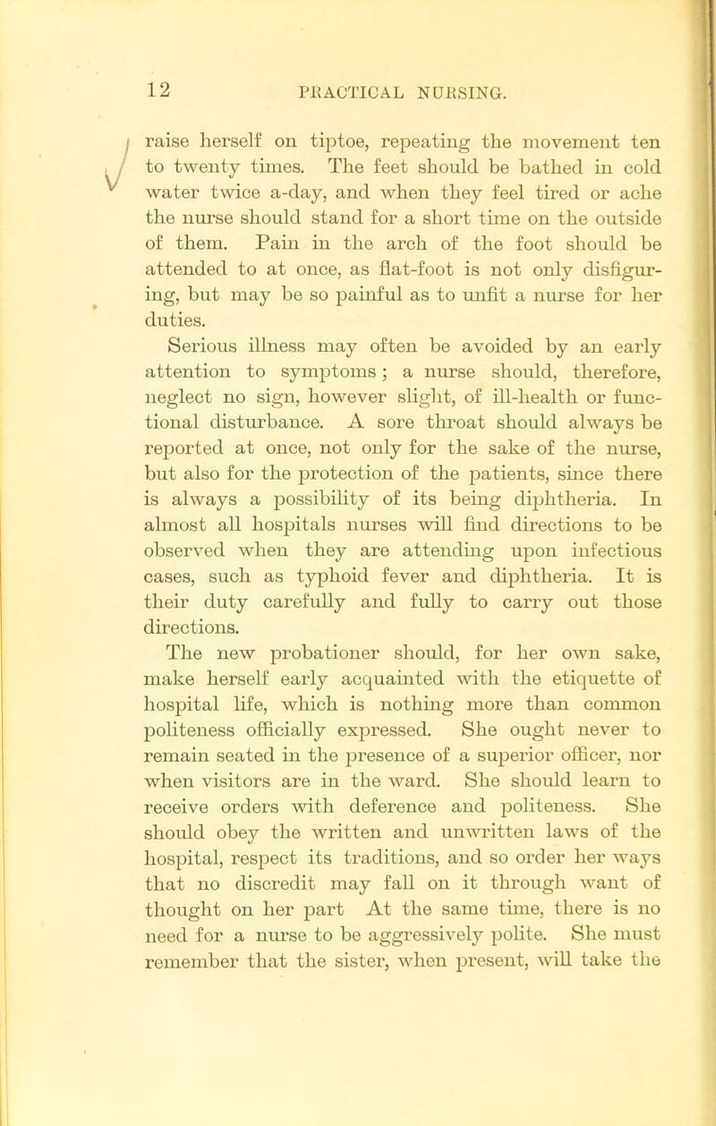 raise herself on tiptoe, repeating the movement ten to twenty times. The feet should be bathed in cold water twice a-day, and when they feel tired or ache the nurse should stand for a short time on the outside of them. Pain in the arch of the foot should be attended to at once, as flat-foot is not only disfigur- ing, but may be so painful as to imfit a nurse for her duties. Serious illness may often be avoided by an early attention to symptoms; a nurse should, therefore, neglect no sign, however slight, of ill-health or func- tional disturbance. A sore throat should always be reported at once, not only for the sake of the nurse, but also for the protection of the patients, since there is always a possibihty of its being dii^htheria. In almost all hospitals nurses will fijid du-ections to be observed when they are attending upon infectious cases, such as typhoid fever and diphtheria. It is their duty carefully and fuUy to carry out those directions. The new probationer should, for her own sake, make herself early acquainted ^vith the etiquette of hospital life, which is nothing more than common poUteness ofiicially expressed. She ought never to remain seated in the presence of a superior officer, nor when visitors are in the ward. She should leai'u to receive orders with deference and j^ohteness. She should obey the written and unwritten laws of the hospital, respect its traditions, and so order her ways that no discredit may fall on it through want of thought on her part At the same time, there is no need for a nurse to be aggressively polite. She must remember that the sister, when present, will take the