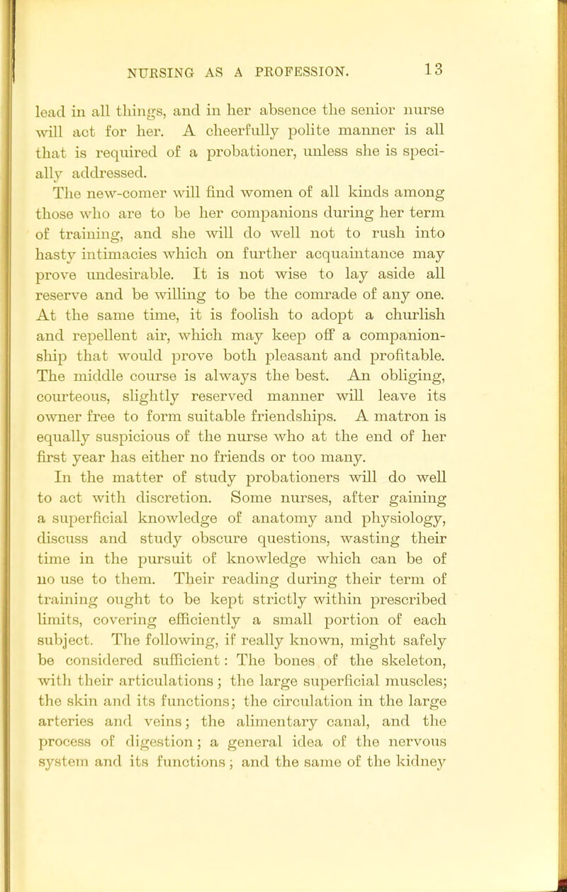 lead in all things, and in her absence the senior nurse will act for her. A cheerfully polite manner is all that is required of a probationer, unless she is speci- ally addressed. The new-comer will find women of all kinds among those who are to be her companions during her term of training, and she Avill do well not to rush into hasty intimacies which on further acquaintance may prove undesu'able. It is not wise to lay aside all reserve and be willing to be the comrade of any one. At the same time, it is foolish to adopt a churlish and repellent air, which may keep off a companion- sln]^ that would prove both pleasant and profitable. The middle course is always the best. An obliging, courteous, slightly reserved manner will leave its owner free to form suitable friendships. A matron is equally suspicious of the nurse who at the end of her first year has either no friends or too many. In the matter of study probationers will do well to act with discretion. Some nurses, after gaining a superficial knowledge of anatomy and physiology, discuss and study obscure questions, wasting their time in the pursuit of knowledge which can be of no use to them. Their reading during their term of training ought to be kept strictly within prescribed limits, covering efficiently a small portion of each subject. The following, if really known, might safely be considered sufficient: The bones of the skeleton, with their articulations; the large superficial muscles; the skin and its functions; the circulation in the large arteries and veins; the alimentary canal, and the process of digestion; a general idea of the nervous system and its functions; and the same of the kidney