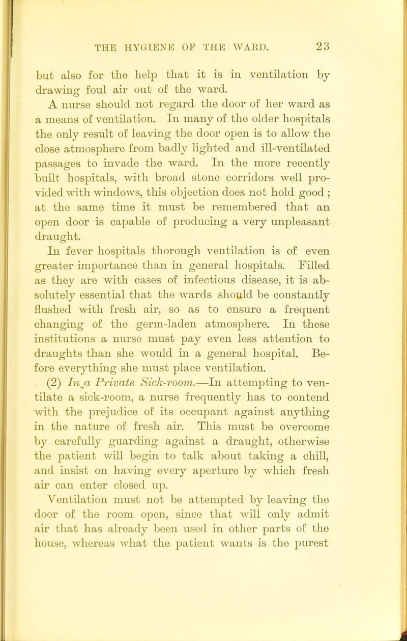 but also for the help that it is in ventilation by drawinw foul air out of the ward. A nurse should not regard the door of her ward as a means of ventilation. In many of the older hospitals the only result of leaving the door open is to allow the close atmosphere from badly hghted and ill-ventilated passages to invade the ward. In the more recently built hospitals, with broad stone corridors well pro- vided with windows, this objection does not hold good; at the same time it must be remembered that an open door is capable of producing a very unpleasant draught. In fever hospitals thorough ventilation is of even greater importance than in general hospitals. Filled as they are with cases of infectious disease, it is ab- solutely essential that the wards should be constantly flushed with fresh air, so as to ensure a frequent changing of the germ-laden atmosphere. In these institutions a nurse must pay even less attention to draughts than she would in a general hospital. Be- fore everything she must place ventilation. (2) /n,a Private Sick-room.—In attempting to ven- tilate a sick-room, a nurse frequently has to contend with the prejudice of its occupant against anything in the natvu-e of fresh air. This must be overcome by carefully guarding against a draught, otherwise the patient will begin to talk about taking a chill, and insist on having every aperture by which fresh air can enter closed up. Ventilation must not be attempted by leaving the door of the room open, since that will only admit air that has already been used in other parts of the house, whereas what the patient wants is the purest