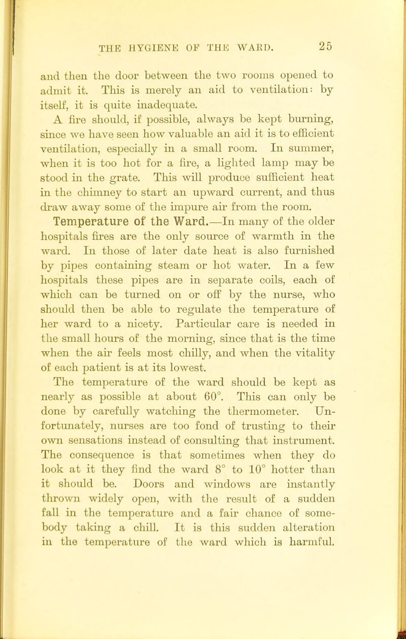 and then the door between the two rooms opened to admit it. This is merely an aid to ventilation: by itself, it is quite inadequate. A fire should, if possible, always be kept burning, since we have seen how valuable an aid it is to efficient ventilation, especially in a small room. In summer, when it is too hot for a fire, a lighted lamp may be stood in the grate. This will produce sufficient heat in the chimney to start an upward current, and thus draw away some of the impure air from the room. Tempepature of the Ward.—In many of the older hospitals fires are the only source of warmth in the ward. In those of later date heat is also furnished by pipes containing steam or hot water. In a few hospitals these pipes are in separate coils, each of which can be turned on or off by the nurse, who should then be able to regulate the temperature of her ward to a nicety. Particular care is needed in the small hours of the morning, since that is the time when the air feels most chilly, and when the vitality of each patient is at its lowest. The temperature of the ward should be kept as nearly as possible at about 60°. This can only be done by carefully watching the thermometer. Un- fortunately, nurses are too fond of trusting to their own sensations instead of consulting that instrument. The consequence is that sometimes when they do look at it they find the ward 8° to 10° hotter than it should be. Doors and windows are instantly thrown widely open, with the result of a sudden fall in the temperature and a fair chance of some- body taking a chill. It is this sudden alteration in the temperature of the ward which is harmful.