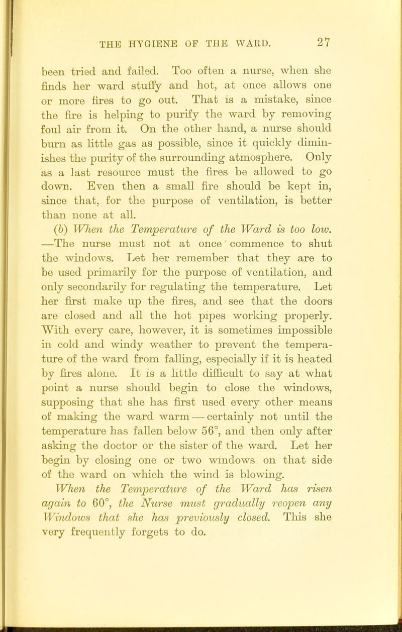 been tried and failed. Too often a nurse, wlien she finds her ward stuffy and hot, at once allows one or more fires to go out. That is a mistake, since the fire is helping to purify the ward by removing foul air from it. On the other hand, a nurse should burn as little gas as possible, since it quickly dimin- ishes the purity of the suiTounding atmosphere. Only as a last resource must the fires be allowed to go down. Even then a small fire should be kept in, since that, for the purpose of ventilation, is better than none at all. (6) WJien the Temperature of the Ward is too low. —The nurse must not at once commence to shut the windows. Let her remember that they are to be used primarily for the purpose of ventilation, and only secondarily for regulating the temperature. Let her first make up the fires, and see that the doors are closed and all the hot pipes working properly. With every care, however, it is sometimes impossible in cold and windy weather to prevent the tempera- ture of the ward from falling, especially if it is heated by fires alone. It is a little difficult to say at what point a nurse should begin to close the windows, supposing that she has first used every other means of maldng the ward warm — certainly not until the temperature has fallen below 56°, and then only after asking the doctor or the sister of the ward. Let her begin by closing one or two vnndows on that side of the ward on which the wind is blowing. When the Temperature of the Ward has risen arjain to 60°, the Nurse must gradually reopen any Windows that she has previously closed. This she very frequently forgets to do.