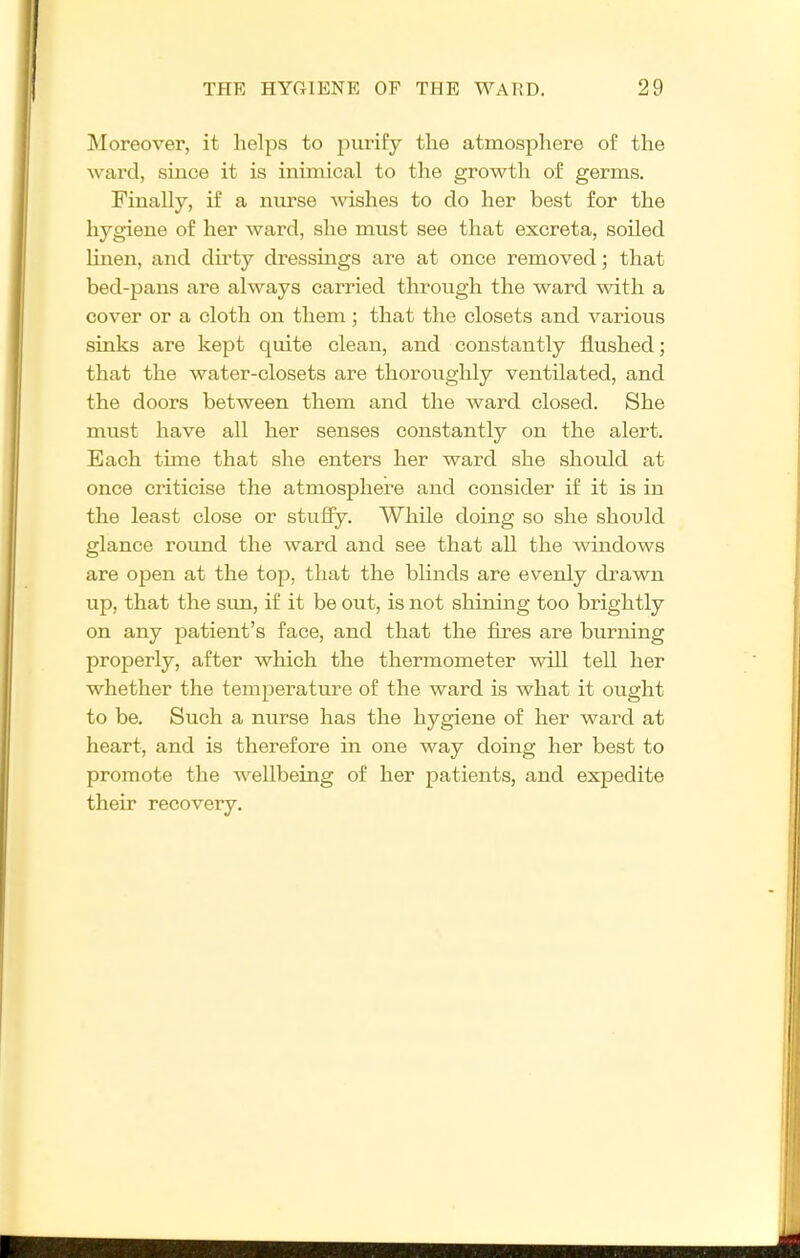 Moreover, it helps to purify tlie atmosphere of the ward, since it is inimical to the growth of germs. Finally, if a nurse wishes to do her best for the hygiene of her ward, she must see that excreta, soiled linen, and dirty dressings are at once removed; that bed-pans are always carried through the ward with a cover or a cloth on them; that the closets and various sinks are kept quite clean, and constantly flushed; that the water-closets are thoroughly ventilated, and the doors between them and the Avard closed. She must have all her senses constantly on the alert. Each time that she enters her ward she should at once criticise the atmosphere and consider if it is in the least close or stuffy. While doing so she should glance round the ward and see that all the windows are open at the top, that the blinds are evenly drawn up, that the sun, if it be out, is not shinmg too brightly on any patient's face, and that the fires are burning properly, after which the thermometer will tell her whether the temperature of the ward is what it ought to be. Such a nurse has the hygiene of her ward at heart, and is therefore in one way doing her best to promote the wellbeing of her patients, and expedite their recovery.