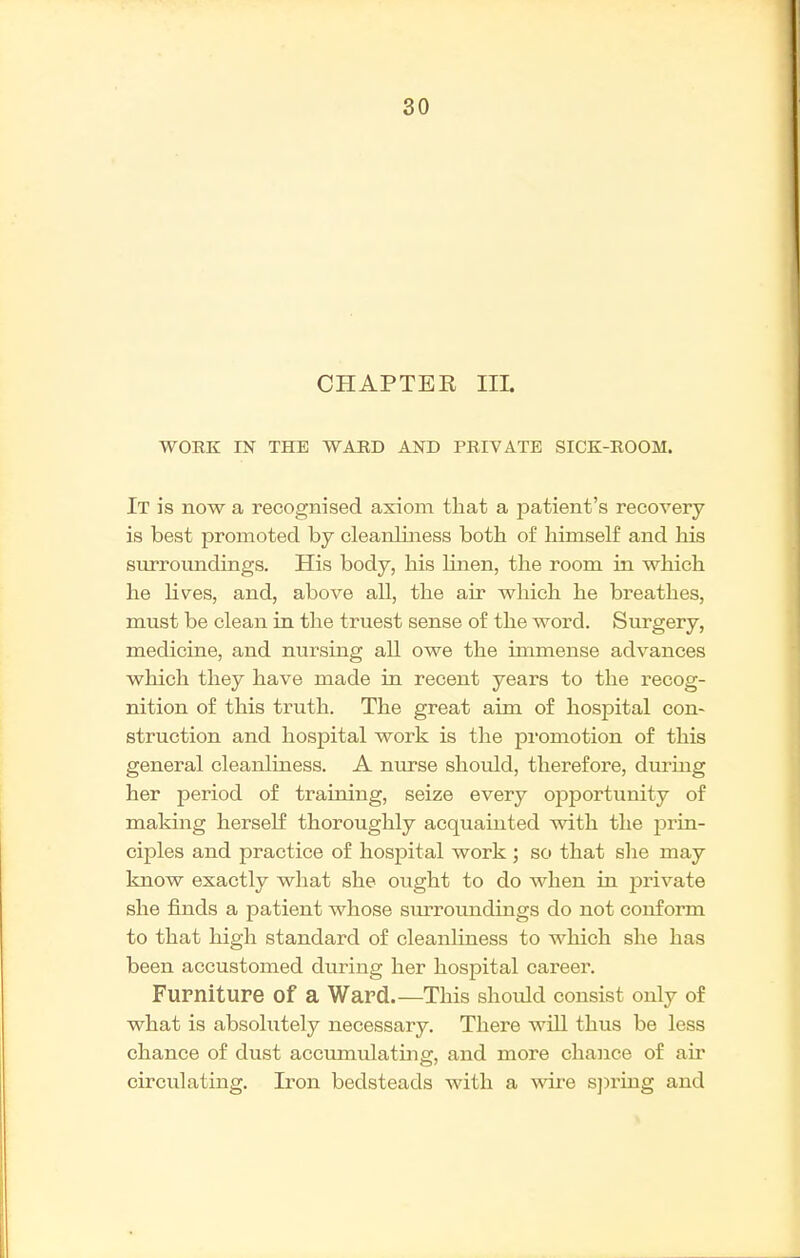 CHAPTEK IIL WORK IN THE WARD AND PRIVATE SICK-ROOM. It is now a recognised axiom that a patient's recovery- is best promoted by cleanliness both of himself and his surroundings. His body, his linen, the room in which he lives, and, above all, the air which he breathes, must be clean in the truest sense of the word. Surgery, medicine, and nursing all owe the immense advances which they have made in recent years to the recog- nition of this truth. The great aim of hospital con- struction and hospital work is the promotion of this general cleanliness. A nurse should, therefore, during her period of training, seize every opportunity of making herself thoroughly acquainted with the prin- ciples and practice of hospital work ; so that she may know exactly what she ought to do when in private she finds a patient whose surroundings do not conform to that high standard of cleanliness to which she has been accustomed during her hospital career. Furniture of a Ward.—This shotdd consist only of what is absolutely necessary. There will thus be less chance of dust accumulating, and more chance of air circulating. Iron bedsteads with a ware s])ring and