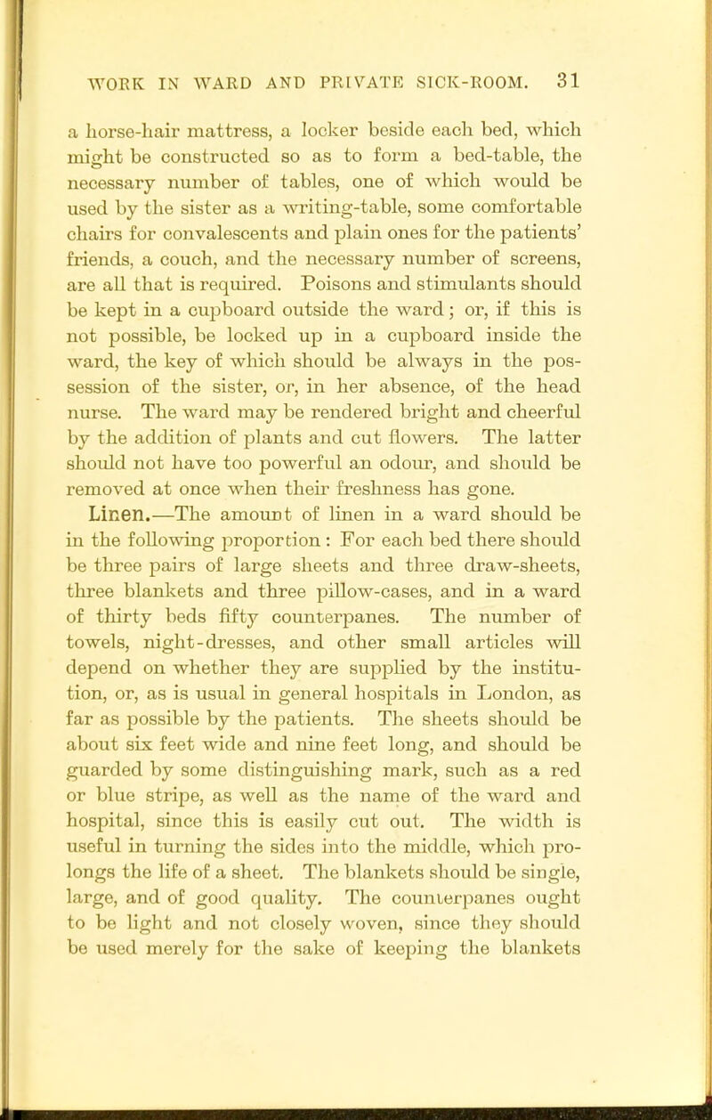 a horse-hair mattress, a locker beside each bed, which miirht be constructed so as to form a bed-table, the necessary number of tables, one of which would be used by the sister as a -writing-table, some comfortable chairs for convalescents and plain ones for the patients' friends, a couch, and the necessary number of screens, are all that is required. Poisons and stimulants should be kept in a cupboard outside the ward; or, if this is not possible, be locked up in a cupboard inside the ward, the key of which should be always in the pos- session of the sister, or, in her absence, of the head nurse. The ward may be rendered bright and cheerful by the addition of plants and cut flowers. The latter should not have too powerful an odour, and should be removed at once when theu' freshness has gone. Linen.—The amount of linen in a ward should be in the following proportion : For each bed there should be three pairs of large sheets and three draw-sheets, three blankets and three pillow-cases, and in a ward of thirty beds fifty counterpanes. The number of towels, night-dresses, and other small articles will depend on whether they are supplied by the institu- tion, or, as is usual in general hospitals in London, as far as possible by the patients. The sheets should be about six feet wide and nine feet long, and should be guarded by some distinguishing mark, such as a red or blue stripe, as well as the name of the ward and hospital, since this is easily cut out. The width is useful in turning the sides into the middle, which pro- longs the life of a sheet. The blankets should be single, large, and of good quality. The counterpanes ought to be light and not closely woven, since they should be used merely for the sake of keeping the blankets