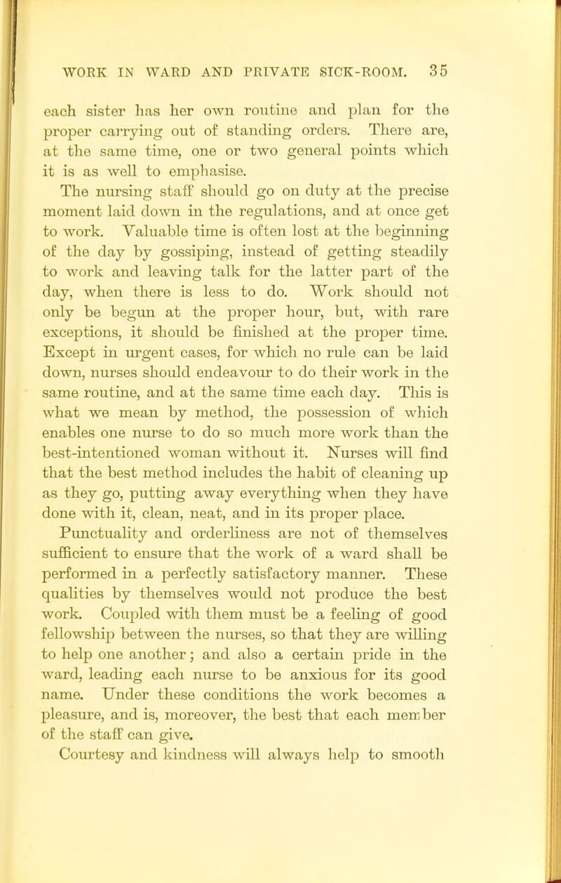 each sister has her own routine and plan for the proper carrying out of standing orders. There are, at the same time, one or two general points which it is as well to emphasise. The nursing staff should go on duty at the precise moment laid down in the regulations, and at once get to work. Valuable time is often lost at the beginning of the day by gossiping, instead of getting steadily to work and leaving talk for the latter part of the day, when there is less to do. Work should not only be begun at the proper hour, but, with rare exceptions, it should be finished at the proper time. Except in urgent cases, for which no rule can be laid down, nurses should endeavour to do their work in the same routine, and at the same time each day. This is what we mean by method, the possession of which enables one nurse to do so much more work than the best-intentioned woman without it. Nurses will find that the best method includes the habit of cleaning up as they go, putting away everything when they have done with it, clean, neat, and in its proper place. Pimctuality and orderliness are not of themselves sufficient to ensure that the work of a ward shall be performed in a perfectly satisfactory manner. These quaUties by themselves would not produce the best work. Coupled with, them must be a feeling of good fellowship between the nurses, so that they are willing to help one another; and also a certain pride in the ward, leading each nxirse to be anxious for its good name. Under these conditions the work becomes a pleasure, and is, moreover, the best that each member of the staff can give. Courtesy and kindness will always help to smootli