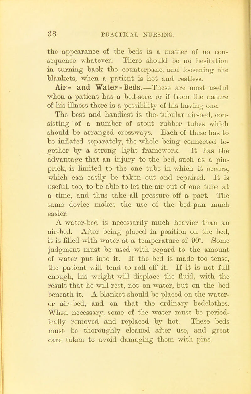 the appearance of the beds is a matter of no con- sequence whatever. There should be no hesitation in turning back the counterpane, and loosening the blankets, when a patient is hot and restless. Aip- and Water-Beds.—These are most useful when a patient has a bed-sore, or if from the nature of his illness there is a possibility of his having one. The best and handiest is the- tubular air-bed, con- sisting of a number of stout rubber tubes which should be arranged crossways. Each of these has to be inflated separately, the whole being connected to- gether by a strong light framework. It has the advantage that an injmy to the bed, such as a pin- prick, is limited to the one tube in which it occiirs, which can easily be taken out and repau-ed. It is useful, too, to be able to let the air out of one tube at a time, and thus take all pressure off a part. The same device makes the use of the bed-pan much easier. A water-bed is necessarily much heavier than an air-bed. After being placed in position on the bed, it is filled with water at a temperature of 90°. Some jiidgment must be used with regard to the amount of water put into it. If the bed is made too tense, the patient will tend to roll off it. If it is not full enough, his weight will displace the fluid, with the result that he will rest, not on water, but on the bed beneath it. A blanket should be placed on the water- or air-bed, and on that the ordinary bedclothes. When necessary, some of the water must be period- ically removed and replaced by hot. These beds must be thoroughly cleaned after use, and great care taken to avoid damaging them with pins.