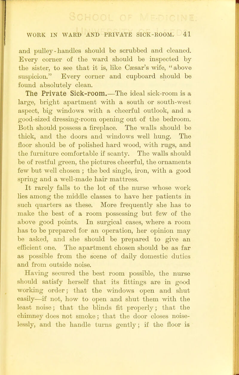 and jjiilley - handles should be scrubbed and cleaned. Every corner of the ward should be inspected by the sister, to see that it is, like Caesar's wife,  above suspicion. Every corner and cupboard should be found absolutely clean. The Private Sick-room.—The ideal sick-room is a large, bright apartment with a south or south-west asjDect, big windows with a clieerfiil outlook, and a good-sized dressing-room opening out of the bedroom. Both should possess a fireplace. The walls should be thick, and the doors and windows well hung. The floor should be of pohshed hard wood, with rugs, and the fmrdture comfortable if scanty. The walls should be of restful green, the pictures cheerful, the ornaments few but well chosen ; the bed single, iron, with a good spring and a well-made hair mattress. It rarely falls to the lot of the nurse whose work lies among the middle classes to have her patients in such quarters as these. More frequently she has to make the best of a room possessing but few of the above good points. In surgical cases, where a room has to be prepared for an operation, her opinion may be asked, and she should be prepared to give an efficient one. The apartment chosen should be as far as possible from the scene of daily domestic duties and from outside noise. Having secured the best room possible, the nurse should satisfy herself that its fittings are in good working order; that the windows open and shut easily—if not, how to open and shut them with, the least noise; that the blinds fit properly; that the chimney does not smoke; that the door closes noise- lessly, and the handle turns gently; if the floor is