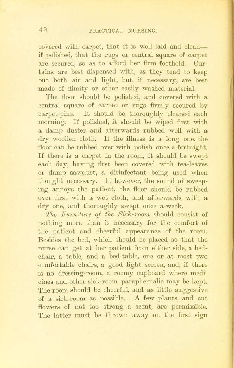 covered with carpet, that it is well laid and clean— if poHshed, that the rugs or central square of carpet are secured, so as to alford her firm foothold. Cur- tains are best dispensed with, as they tend to keep out both air and light, but, if necessary, are best made of dimity or other easily washed material. The floor should be polished, and covered with a central square of carpet or rugs firmly seciu-ed by carpet-pins. It should be thoroughly cleaned each morning. If polished, it should be wiped first with a damp duster and afterwards rubbed well with a dry woollen cloth. If the illness is a long one, the floor can be rubbed over with polish once a-fortnight. If there is a carpet in the room, it should be swept each day, having first been covered with tea-leaves or damp sawdust, a disinfectant being used when thought necessary. If, however, the sound of sweep- ing annoys the patient, the floor should be rubbed over first with a wet cloth, and afterwards with a dry one, and thoroughly swept once a-week. The Furniture of the Sick-room should consist of nothing more than is necessary for the comfort of the patient and cheerful appearance of the room. Besides the bed, which should be placed so that the nurse can get at her patient from either side, a bed- chair, a table, and a bed-table, one or at most two comfortable chairs, a good light screen, and, if there is no dressing-room, a roomy cupboard where medi- cines and other sick-room paraphernalia may be kept. The room should be cheerful, and as Little suggestive of a sick-room as possible. A few plants, and cut flowers of not too strong a scent, are permissible. The latter must be thrown away on the fii^st sign