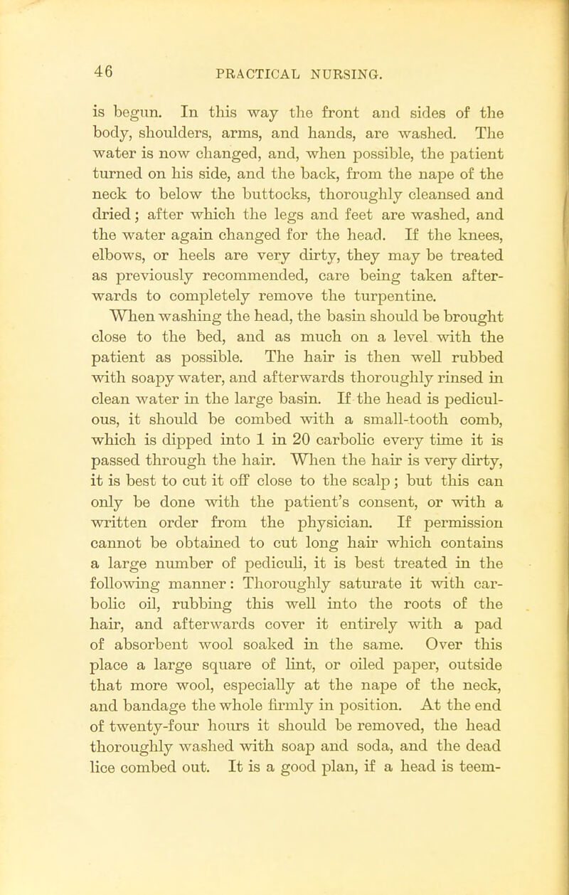 is begun. In this way the front and sides of the body, shoulders, arms, and hands, are washed. The water is now changed, and, when possible, the patient turned on his side, and the back, from the nape of the neck to below the buttocks, thoroughly cleansed and dried; after which the legs and feet are washed, and the water agaia changed for the head. If the Ivuees, elbows, or heels are very dirty, they may be treated as previously recommended, care being taken after- wards to completely remove the turpentine. When washing the head, the basin should be brought close to the bed, and as much on a level with the patient as possible. The hair is then well rubbed with soapy water, and afterwards thoroughly rinsed in clean water in the large basin. If the head is pedicul- ous, it should be combed with a small-tooth comb, which is dipped into 1 in 20 carbolic every time it is passed through the hair. When the hair is very dirty, it is best to cut it off close to the scalp; but this can only be done with the patient's consent, or with a written order from the physician. If permission cannot be obtained to cut long hair which contains a large number of pediculi, it is best treated in the following manner: Thoroughly saturate it with car- bolic oil, rubbing this well into the roots of the hair, and afterwards cover it entirely with a pad of absorbent wool soaked in the same. Over this place a large square of lint, or oiled pajier, outside that more wool, especially at the nape of the neck, and bandage the whole firmly in position. At the end of twenty-four hours it should be removed, the head thoroughly washed with soap and soda, and the dead lice combed out. It is a good plan, if a head is teem-