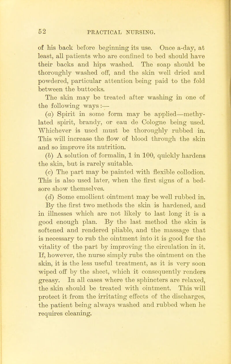 of his back before beginning its use. Once a-day, at least, all patients who are confined to bed should have their backs and hips washed. The soap should be thoroughly washed oif, and the skin well dried and powdered, particular attention being paid to the fold between the buttocks. The skin may be treated after washing in one of the following ways :— (a) Spirit in some form may be apphed—methy- lated spirit, brandy, or eau de Cologne being used. Whichever is used must be thoroughly rubbed in. This will increase the flow of blood through the skin and so improve its nutrition. (6) A solution of formalin, 1 in 100, quickly hardens the skin, but is rarely suitable. (c) The part may be painted with flexible coUodion. This is also used later, when the first signs of a bed- sore show themselves. (d) Some emollient ointment may be well rubbed in. By the first two methods the skin is hardened, and in illnesses which are not likely to last long it is a good enough plan. By the last method the skin is softened and rendered pliable, and the massage that is necessary to rub the ointment into it is good for the vitality of the part by improving the circulation in it. If, however, the nurse simply rubs the ointment on the skin, it is the less useful treatment, as it is very soon wiped off by the sheet, which it consequently renders greasy. In all cases where the sphincters ai-e relaxed, the sldn should be treated wdth ointment. This will protect it from the irritatuig effects of the discharges, the patient being always washed and rubbed when he requires cleaning.