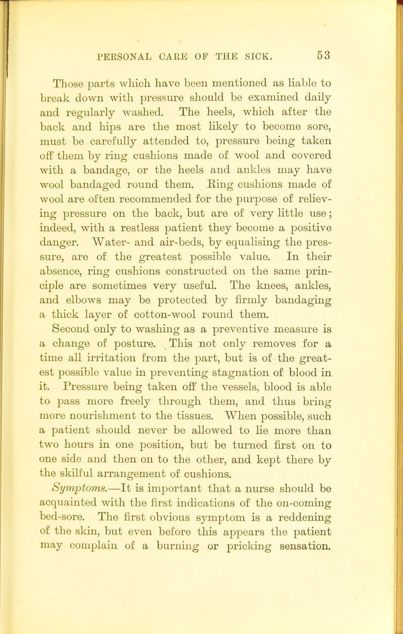 Those parts which have been mentioned as liable to break down with pressure should be examined daily and regularly washed. The heels, which after the back and hips are the most likely to become sore, must be carefully attended to, pressure being taken off them by ring cushions made of wool and covered with a bandage, or the heels and ankles may have wool bandaged round them. Ring cushions made of wool are often recommended for the purpose of reliev- ing pressure on the back, but are of very little use; indeed, with a restless patient they become a positive danger. Water- and air-beds, by eqiialising the pres- sure, are of the greatest possible value. In their absence, ring cushions constructed on the same prin- ciple are sometimes very useful. The knees, ankles, and elbows may be protected by firmly bandaging a thick layer of cotton-wool round them. Second only to washing as a preventive measm^e is a change of posture. This not only removes for a time all irritation from the part, but is of the great- est possible value in preventing stagnation of blood in it. Pressure being taken off the vessels, blood is able to pass more freely through them, and thus bring more nourishment to the tissues. When possible, such a patient should never be allowed to lie more than two hours in one position, but be turned first on to one side and then on to the other, and kept there by the skilful arrangement of cushions. Symptoms.—It is important that a nurse should be acquainted with the first indications of the on-coming bed-sore. The first obvious symptom is a reddening of the skin, but even before this appears the patient may complain of a burning or pricking sensation.