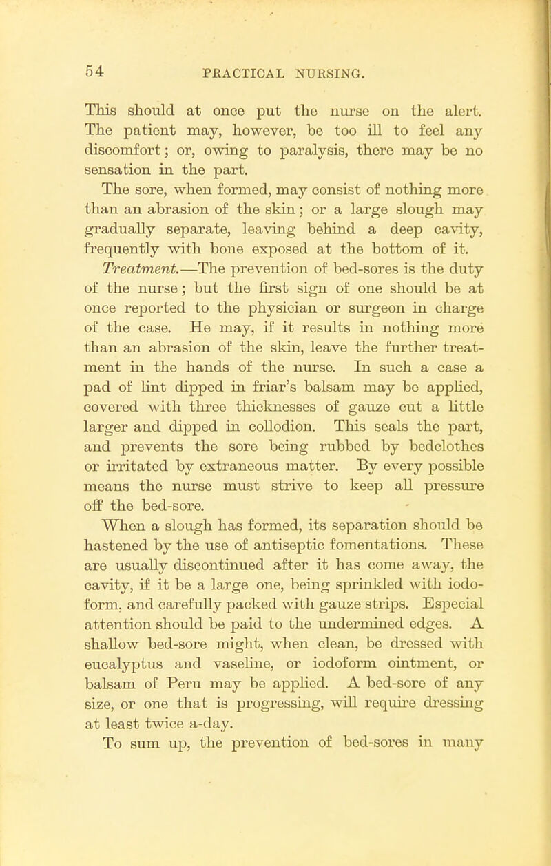 This should at once put the nurse on the alert. The patient may, however, be too ill to feel any discomfort; or, owing to paralysis, there may be no sensation in the part. The sore, when formed, may consist of nothing more than an abrasion of the skin; or a large slough may gradually separate, leaving behind a deep ca\'ity, frequently with bone exposed at the bottom of it. Treatment.—The prevention of bed-sores is the duty of the nurse; but the first sign of one should be at once reported to the physician or surgeon in charge of the case. He may, if it results in nothing more than an abrasion of the skin, leave the further treat- ment in the hands of the nurse. In such pad of lint dipped in friar's balsam may be apphed, covered with three thicknesses of gauze cut a little larger and dipped in collodion. This seals the part, and prevents the sore being rubbed by bedclothes or irritated by extraneous matter. By every possible means the nurse must strive to keep all pressure off the bed-sore. When a slough has formed, its separation should be hastened by the use of antiseptic fomentations. These are usually discontinued after it has come away, the cavity, if it be a large one, being sprinkled with iodo- form, and carefully packed with gauze stri23s. Especial attention should be paid to the tmdermined edges. A shallow bed-sore might, when clean, be dressed with eucalyptus and vaseline, or iodoform ointment, or balsam of Peru may be applied. A bed-sore of any size, or one that is progressing, will require dressing at least twice a-day. To sum up, the prevention of bed-soi'es in many