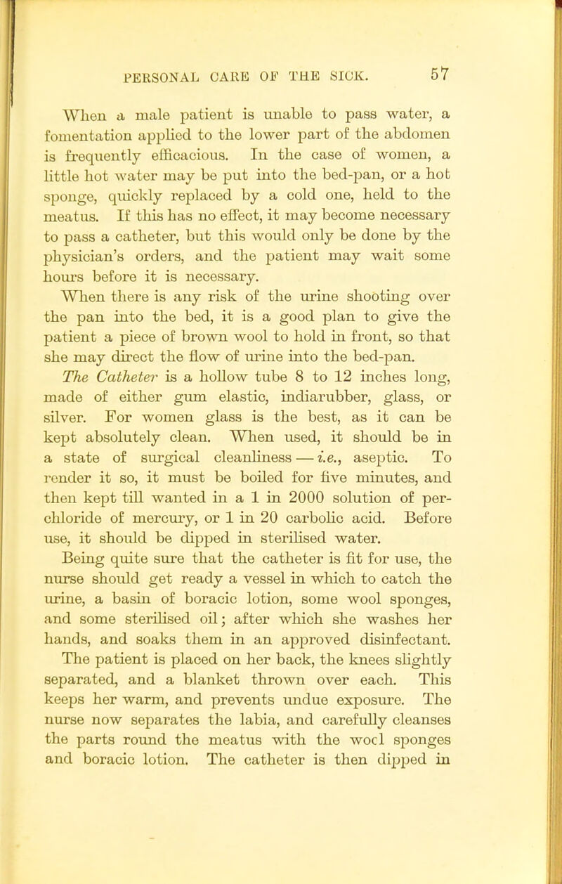 When a male patient is unable to pass water, a fomentation applied to the lower part of the abdomen is frequently efficacious. In the case of women, a Uttle hot water may be put into the bed-pan, or a hot sponge, quickly replaced by a cold one, held to the meatus. If this has no effect, it may become necessary to pass a catheter, but this would only be done by the physician's orders, and the patient may wait some hours before it is necessary. When there is any risk of the urine shooting over the pan into the bed, it is a good plan to give the patient a piece of brown wool to hold in front, so that she may direct the flow of urine into the bed-pan. The Catheter is a hollow tube 8 to 12 inches long, made of either gum. elastic, indiarubber, glass, or silver. For women glass is the best, as it can be kept absolutely clean. When used, it should be in a state of surgical cleanliness — i.e., aseptic. To render it so, it must be boiled for five minutes, and then kept till wanted in a 1 in 2000 solution of per- chloride of mercury, or 1 in 20 carbolic acid. Before use, it should be dipped in sterihsed water. Being quite sure that the catheter is fit for use, the nurse should get ready a vessel in which to catch the urine, a basin of boracic lotion, some wool sponges, and some sterilised oil; after which she washes her hands, and soaks them in an approved disinfectant. The patient is placed on her back, the knees slightly separated, and a blanket thrown over each. This keeps her warm, and prevents undue exposure. The nurse now separates the labia, and carefully cleanses the parts roimd the meatus with the wocl sponges and boracic lotion. The catheter is then dipjjed in