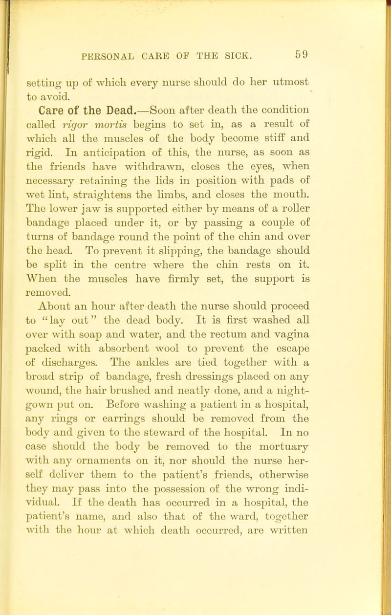 I setting up of wliioli every nurse should do her utmost to avoid. Care of the Dead.—Soon after death the condition called rigor mortis begins to set in, as a result of which all the muscles of the body become stiff and rigid. In anticij^ation of this, the nurse, as soon as the friends have withdrawn, closes the eyes, when necessary retainmg the hds in position with pads of wet hnt, straightens the hmbs, and closes the mouth. The lower jaw is supported either by means of a roller bandage placed under it, or by passing a couple of turns of bandage round the point of the chin and over the head. To prevent it slipping, the bandage should be spht in the centre where the chin i-ests on it. When the muscles have firmly set, the support is removed. About an hour after death the nurse should proceed to lay out the dead body. It is first washed all over with soap and water, and the rectum and vagina packed with absorbent wool to prevent the escape of discharges. The ankles are tied together with a broad strip of bandage, fresh dressings placed on any woimd, the hair brushed and neatly done, and a night- gown put on. Before washing a patient in a hospital, any rmgs or earrings should be removed from the body and given to the steward of the hospital. In no case should the body be removed to the mortuary with any ornaments on it, nor should the nurse her- self deliver them to the patient's friends, otherwise they may pass into the possession of the wrong indi- vidual. If the death has occurred in a hospital, the patient's name, and also that of the ward, together ■^vitli the hour at which death occurred, are written