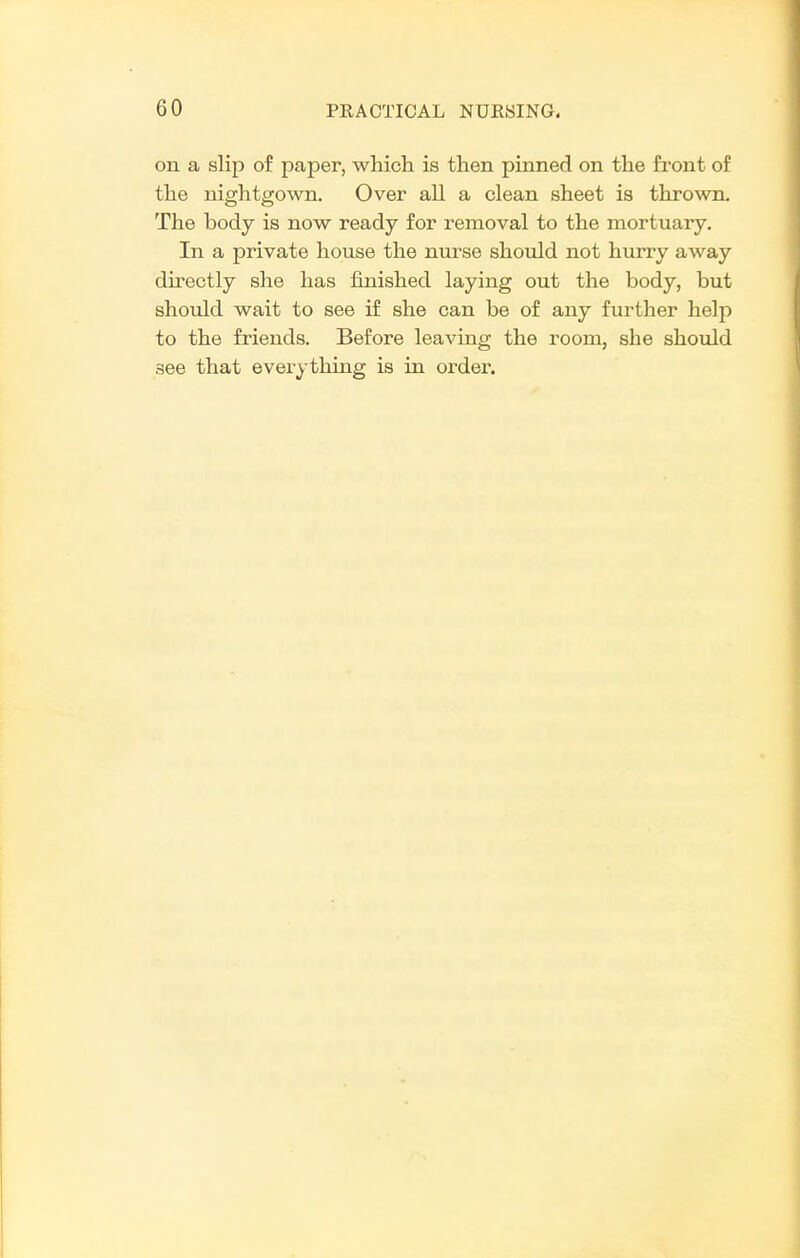 on a slip of paper, which is then pinned on the front of the nightgown. Over all a clean sheet is thrown. The body is now ready for removal to the mortuary. In a private house the nurse should not hurry away directly she has finished laying out the body, but should wait to see if she can be of any further help to the friends. Before leaving the room, she should see that everything is in order.