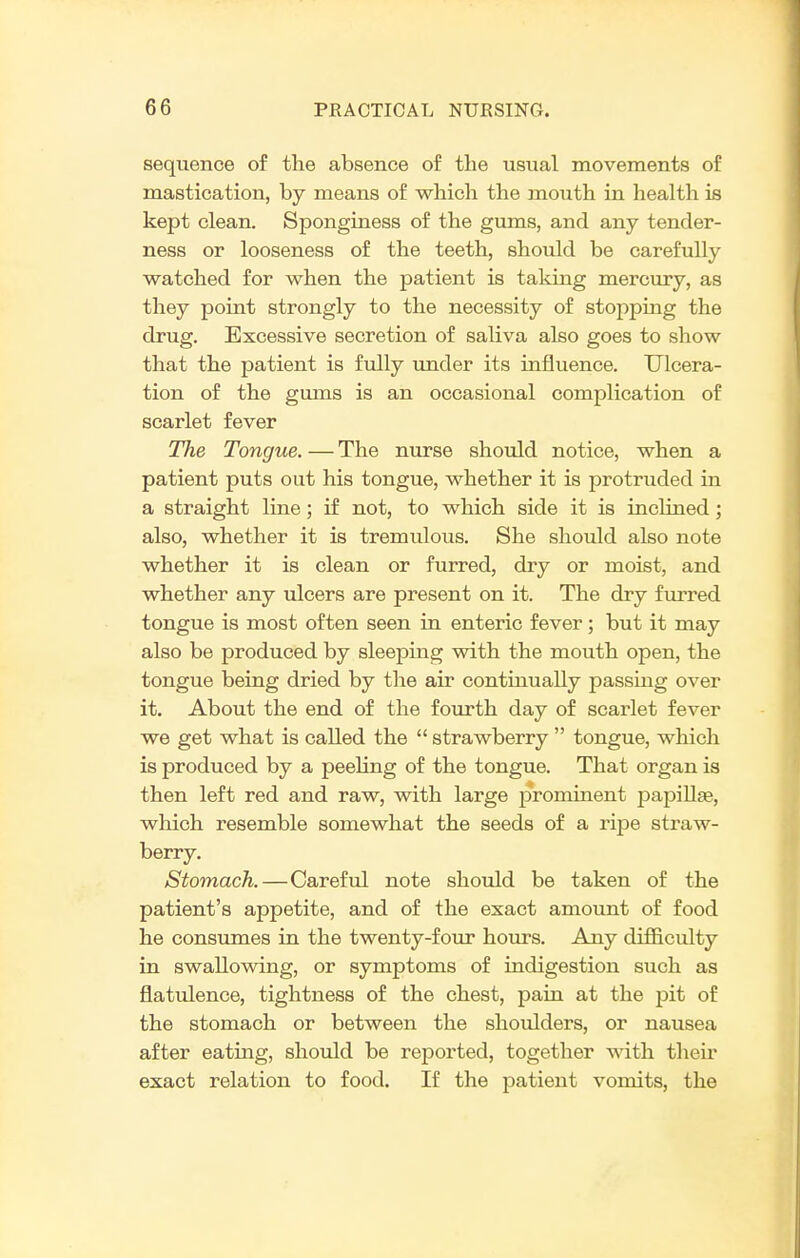 sequence of the absence of the usual movements of mastication, by means of which the mouth in health is kept clean. Sponginess of the gums, and any tender- ness or looseness of the teeth, should be carefuUy watched for when the patient is taking mercury, as they point strongly to the necessity of stopping the drug. Excessive secretion of saliva also goes to show that the patient is fully imder its influence. Ulcera- tion of the gums is an occasional complication of scarlet fever The Tongue. — The nurse should notice, when a patient puts out his tongue, whether it is protruded in a straight line; if not, to which side it is inclined; also, whether it is tremulous. She should also note whether it is clean or furred, dry or moist, and whether any ulcers are present on it. The dry furred tongue is most often seen in enteric fever; but it may also be produced by sleeping with the mouth open, the tongue being dried by the air continually passing over it. About the end of the fourth day of scarlet fever we get what is called the  strawberry  tongue, which is produced by a peeling of the tongue. That organ is then left red and raw, with large prominent papiUge, which resemble somewhat the seeds of a ripe straw- berry. Stomach.—Careful note should be taken of the patient's appetite, and of the exact amount of food he consumes in the twenty-four hours. Any difficulty in swallowing, or symptoms of indigestion such as flatulence, tightness of the chest, pain at the pit of the stomach or between the shoulders, or nausea after eating, should be reported, together with theu' exact relation to food. If the jDatient vomits, the