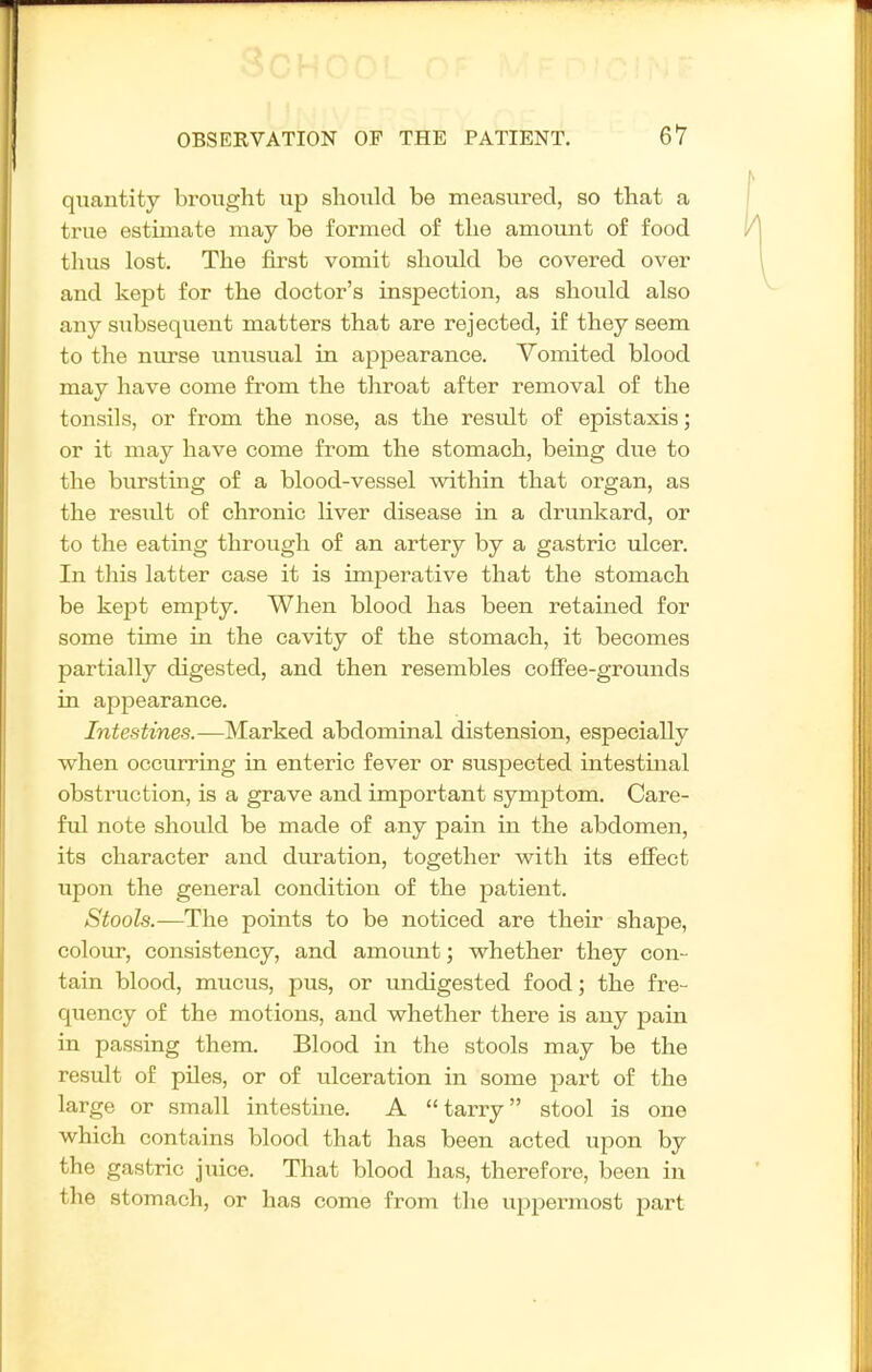 quantity brought up should be measured, so that a true estimate may be formed of the amount of food thus lost. The first vomit should be covered over and kept for the doctor's inspection, as should also any subsequent matters that are rejected, if they seem to the niu-se unusual in a^ipearance. Vomited blood may have come from the throat after removal of the tonsils, or from the nose, as the result of epistaxis; or it may have come from the stomach, being due to the biirstmg of a blood-vessel within that organ, as the residt of chronic liver disease in a drunkard, or to the eating through of an artery by a gastric ulcer. In this latter case it is imperative that the stomach be kept empty. When blood has been retained for some time in the cavity of the stomach, it becomes partially digested, and then resembles coflFee-grounds in appearance. Intestines.—Marked abdominal distension, especially when occurring in enteric fever or suspected intestinal obstruction, is a grave and important symptom. Care- ful note should be made of any pain in the abdomen, its character and duration, together with its effect upon the general condition of the patient. Stools.—The points to be noticed are their shape, colour, consistency, and amount; whether they con- tain blood, mucus, pus, or undigested food; the fre- quency of the motions, and whether there is any pain in passing them. Blood in the stools may be the result of piles, or of ulceration in some part of the large or small intestine. A tarry stool is one which contains blood that has been acted upon by the gastric juice. That blood has, therefore, been in the stomach, or has come from the uppermost part